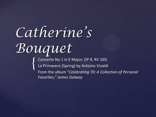 Catherine’s Bouquet Concerto No 1 in E Major, OP 8, RV 269,  La Primavera (Spring) by Antonio Vivaldi  From the album “Celebrating 70: A Collection of Personal Favorites,” James Galway 