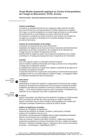 Catherine Schwarz - Proposition d’intervention pour la 3ème édition de l’événement ”La Com fait son Festival”
sur la thématique Initiative et Innovation dans le domaine de la Communication Culturelle - p. 3/8 - Marseille, Juin, 2014
mission scientifique
L’invention du dispositif de prise de vue image par image associé à la table
banc titre d’Emile Cohl a fondamentalement modifié l’approche de captation
de l’image. La caméra enregistrant une seule image par prise de vue est placée
verticalement face au sujet disposé sur le plan horizontal de la table.
Ce dispositif a constitué une petite révolution dans la façon de travailler les
trucages et a contribué à l’émergence d’un champs artistique nouveau :
le cinéma d’animation.
mission de communication et de design
valorisation du dispositif de banc titre d’Emile Cohl
explicitation de l’appareil, de sa structure et de son mécanisme de fonctionnement
explicitation du principe d’acquisition, de compilation et de restitution de
l’image fixe pour la création de séquences animés
transformation du rapport du public avec le prise de connaissance d’un contenu
scientifique en l’impliquant physiquement dans l’expérience de l’information
concept
banc titre original couplé à un dispositif interactif et logiciel
mise en évidence spatiale et temporelle de l’image au travers d’une manipulation
d’images dans le dispositif interactif ;
accessibilité par logiciel aux images fixes captées, possibilité de les agencer et
de réaliser une séquence animée ;
le dispositif interactif est couplé à des manipulations et phénomènes physiques
analogiques (tirer sur une corde réelle pour capturer l’image…) et engage le visiteur
à s’impliquer physiquement dans le processus.
mise œuvre
l’installation
périphériques et logiciel de captation, d’agencement et de lecture des images ;
projections de séquences animées dans l’environnement immédiat de la table ;
installation permettant de spatialiser et décrire la matière employée (surfaces,
objets,… ) et le chemin physique parcouru dans l’acquisition, le traitement et la
restitution d’une image pour que celle-ci apparaisse animée.
le logiciel
logiciel d’acquisition, de traitement et de restitution d’images sur l’objet exposé
relié à une base de donnée afin d’être manipulé sur l’objet d’exposition
logiciel d’animation avec la même interface, téléchargeable pour mobiles afin
prolonger et partager l’expérience au delà de la visite au Musée
publics et expérience concrètes
pratique de l’installation au Musée par :
personnel de médiation du Musée / scolaires / grand public du Musée
pratique de l’installation hors les murs
partenaires culturels reçevant l’installation dans le cadre d’expositions itinérantes
relai de communication pour la pratique du logiciel :
office du tourisme / Festival d’Animation d’Annecy / sièges des entreprises
partenaires et présentes au Festival d’Animation d’Annecy / ateliers de création
artistique / institutions culturelles relayant l’expérience de la lecture scientifique
proposée : cinématèques, médiathèques, CCSTI, ...
Projet Musée Augmenté appliqué au Centre d’Interprétation
de l’Image en Mouvement, CITIA, Annecy
Extrait du travail : http://www.catherine-schwarz.com/en_scen.html#cit
1
extraits
plan technique
page 4
2
extraits
interface logiciel
page 5 et 6
-
-
-
-
-
-
-
-
-
-
-
-
-
-
-
-
-
 