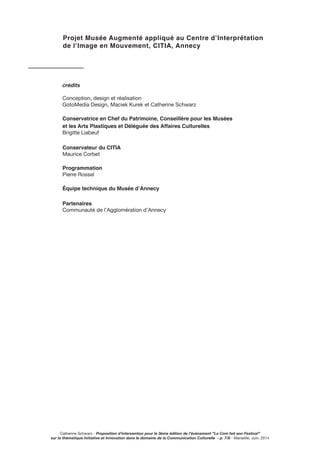 crédits
Conception, design et réalisation
GotoMedia Design, Maciek Kurek et Catherine Schwarz
Conservatrice en Chef du Patrimoine, Conseillère pour les Musées
et les Arts Plastiques et Déléguée des Affaires Culturelles
Brigitte Liabeuf
Conservateur du CITIA
Maurice Corbet
Programmation
Pierre Rossel
Équipe technique du Musée d’Annecy
Partenaires
Communauté de l’Agglomération d’Annecy
Projet Musée Augmenté appliqué au Centre d’Interprétation
de l’Image en Mouvement, CITIA, Annecy
Catherine Schwarz - Proposition d’intervention pour la 3ème édition de l’événement ”La Com fait son Festival”
sur la thématique Initiative et Innovation dans le domaine de la Communication Culturelle - p. 7/8 - Marseille, Juin, 2014
 