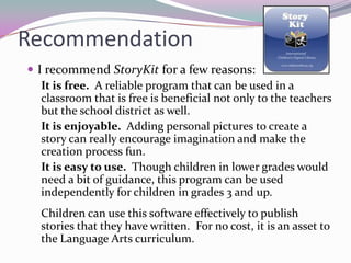 Recommendation
 I recommend StoryKit for a few reasons:
   It is free. A reliable program that can be used in a
   classroom that is free is beneficial not only to the teachers
   but the school district as well.
   It is enjoyable. Adding personal pictures to create a
   story can really encourage imagination and make the
   creation process fun.
   It is easy to use. Though children in lower grades would
   need a bit of guidance, this program can be used
   independently for children in grades 3 and up.
  Children can use this software effectively to publish
  stories that they have written. For no cost, it is an asset to
  the Language Arts curriculum.
 