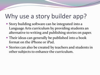 Why use a story builder app?
 Story building software can be integrated into a
  Language Arts curriculum by providing students an
  alternative to writing and publishing stories on paper.
 Their ideas can generally be published into a book
  format on the iPhone or iPad.
 Stories can also be created by teachers and students in
  other subjects to enhance the curriculum.
 