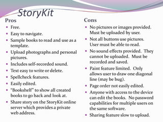 StoryKit
Pros                                     Cons
 Free.                                   No pictures or images provided.
 Easy to navigate.                          Must be uploaded by user.
 Sample books to read and use as a         Not all buttons use pictures.
    template.                                User must be able to read.
   Upload photographs and personal         No sound effects provided. They
    pictures.                                cannot be uploaded. Must be
   Includes self-recorded sound.            recorded and saved.
                                            Paint feature limited. Only
   Text easy to write or delete.
                                             allows user to draw one diagonal
   Spellcheck features.                     line (may be bug).
   Easily edited.                          Page order not easily edited.
   “Bookshelf” to show all created         Anyone with access to the device
    books to go back and look at.            can edit the books. No password
   Share story on the StoryKit online       capabilities for multiple users on
    server which provides a private          the same software.
    web address.                            Sharing feature slow to upload.
 