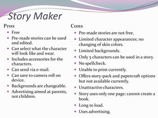 Story Maker
Pros                                 Cons
  Free                                Pre-made stories are not free.
  Pre-made stories can be used        Limited character appearances; no
     and edited.                          changing of skin colors.
    Can select what the character       Limited backgrounds.
     will look like and wear.
                                         Only 5 characters can be used in a story.
    Includes accessories for the
     characters.                         No spellcheck.
    Can send via e-mail.                Unable to print currently.
    Can save to camera roll on          Offers story-pack and papercraft options
     device.                              but not available currently.
    Backgrounds are changeable.         Unattractive characters.
    Advertising aimed at parents,       Story uses only one page; cannot create a
     not children.
                                          book.
                                         Long to load.
                                         Uses advertising.
 