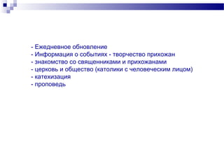 - Ежедневное обновление
- Информация о событиях - творчество прихожан
- знакомство со священниками и прихожанами
- церковь и общество (католики с человеческим лицом)
- катехизация
- проповедь
 