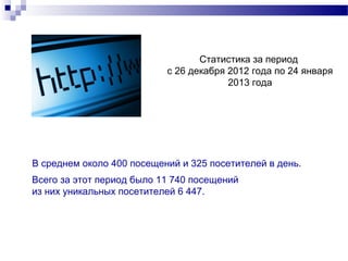 Статистика за период
                           с 26 декабря 2012 года по 24 января
                                        2013 года




В среднем около 400 посещений и 325 посетителей в день.
Всего за этот период было 11 740 посещений
из них уникальных посетителей 6 447.
 