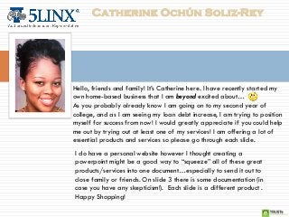 Catherine Ochún Soliz-Rey




Hello, friends and family! It’s Catherine here. I have recently started my
own home-based business that I am beyond excited about…
As you probably already know I am going on to my second year of
college, and as I am seeing my loan debt increase, I am trying to position
myself for success from now! I would greatly appreciate if you could help
me out by trying out at least one of my services! I am offering a lot of
essential products and services so please go through each slide.
I do have a personal website however I thought creating a
powerpoint might be a good way to “squeeze” all of these great
products/services into one document…especially to send it out to
close family or friends. On slide 3 there is some documentation (in
case you have any skepticism!). Each slide is a different product .
Happy Shopping!
 