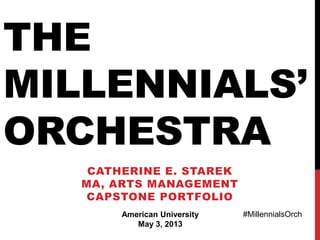 THE
MILLENNIALS’
ORCHESTRA
CATHERINE E. STAREK
MA, ARTS MANAGEMENT
CAPSTONE PORTFOLIO
American University
May 3, 2013
#MillennialsOrch
 