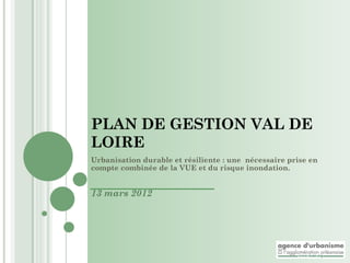 PLAN DE GESTION VAL DE
LOIRE
Urbanisation durable et résiliente : une nécessaire prise en
compte combinée de la VUE et du risque inondation.


13 mars 2012
 