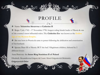 PROFILE
 Name: Yekaterina Alexeevna or Catherine II
 Reign: 9 July 1762 – 17 November 1796 -longest-ruling female leader of Russia & one
of the country’s most influential rulers. The Catherine Era was known as the Golden
Age of the Russian Empire.
 She was born in Prussia & came to power following the abdication and assassination
of her husband.
 Spouse: Peter III of Russia. BUT she had 3 illegitimate children, fathered by 2
different lovers:
Anna Petrovna- the future King Stanislaus II of Poland
Elizabeth Alexandrovna Grigory & Count Alexei Grigorievich Bobrinsky-
Grigoryevich Orlov
 
