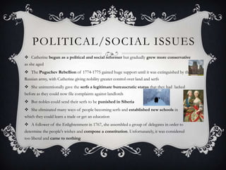POLITICAL/SOCIAL ISSUES
 Catherine began as a political and social reformer but gradually grew more conservative
as she aged
 The Pugachev Rebellion of 1774-1775 gained huge support until it was extinguished by the
Russian army, with Catherine giving nobility greater control over land and serfs
 She unintentionally gave the serfs a legitimate bureaucratic status that they had lacked
before as they could now file complaints against landlords
 But nobles could send their serfs to be punished in Siberia
 She eliminated many ways of people becoming serfs and established new schools in
which they could learn a trade or get an education
 A follower of the Enlightenment in 1767, she assembled a group of delegates in order to
determine the people's wishes and compose a constitution. Unfortunately, it was considered
too liberal and came to nothing
 