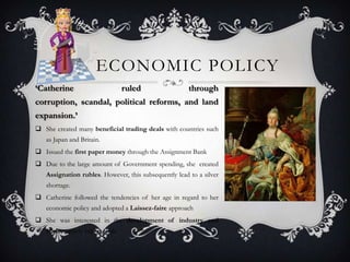 ECONOMIC POLICY
‘Catherine ruled through
corruption, scandal, political reforms, and land
expansion.’
 She created many beneficial trading deals with countries such
as Japan and Britain.
 Issued the first paper money through the Assignment Bank
 Due to the large amount of Government spending, she created
Assignation rubles. However, this subsequently lead to a silver
shortage.
 Catherine followed the tendencies of her age in regard to her
economic policy and adopted a Laissez-faire approach
 She was interested in the development of industry and
trade, namely export trade.
 