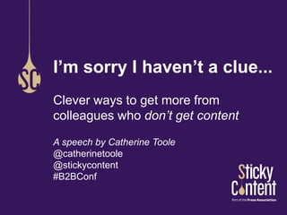 I’m sorry I haven’t a clue... 
Clever ways to get more from 
colleagues who don’t get content 
A speech by Catherine Toole 
@catherinetoole 
@stickycontent 
#B2BConf 
 