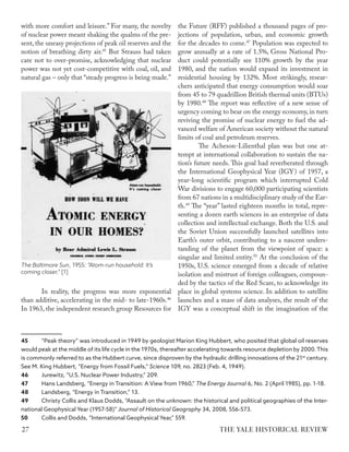 with more comfort and leisure.” For many, the novelty
of nuclear power meant shaking the qualms of the pre-
sent, the uneasy projections of peak oil reserves and the
notion of breathing dirty air.45
But Strauss had taken
care not to over-promise, acknowledging that nuclear
power was not yet cost-competitive with coal, oil, and
natural gas – only that “steady progress is being made.”
In reality, the progress was more exponential
than additive, accelerating in the mid- to late-1960s.46
In 1963, the independent research group Resources for
45 “Peak theory” was introduced in 1949 by geologist Marion King Hubbert, who posited that global oil reserves
would peak at the middle of its life cycle in the 1970s, thereafter accelerating towards resource depletion by 2000.This
is commonly referred to as the Hubbert curve, since disproven by the hydraulic drilling innovations of the 21st
century.
See M. King Hubbert, “Energy from Fossil Fuels,” Science 109, no. 2823 (Feb. 4, 1949).
46 Jurewitz, “U.S. Nuclear Power Industry,” 209.
47 Hans Landsberg, “Energy in Transition: A View from 1960,” The Energy Journal 6, No. 2 (April 1985), pp. 1-18.
48 Landsberg, “Energy in Transition,” 13.
49 Christy Collis and Klaus Dodds, “Assault on the unknown: the historical and political geographies of the Inter-
national Geophysical Year (1957-58)” Journal of Historical Geography 34, 2008, 556-573.
50 Collis and Dodds, “International Geophysical Year,” 559.
the Future (RFF) published a thousand pages of pro-
jections of population, urban, and economic growth
for the decades to come.47
Population was expected to
grow annually at a rate of 1.5%, Gross National Pro-
duct could potentially see 110% growth by the year
1980, and the nation would expand its investment in
residential housing by 132%. Most strikingly, resear-
chers anticipated that energy consumption would soar
from 45 to 79 quadrillion British thermal units (BTUs)
by 1980.48
The report was reflective of a new sense of
urgency coming to bear on the energy economy, in turn
reviving the promise of nuclear energy to fuel the ad-
vanced welfare of American society without the natural
limits of coal and petroleum reserves.
The Acheson-Lilienthal plan was but one at-
tempt at international collaboration to sustain the na-
tion’s future needs. This goal had reverberated through
the International Geophysical Year (IGY) of 1957, a
year-long scientific program which interrupted Cold
War divisions to engage 60,000 participating scientists
from 67 nations in a multidisciplinary study of the Ear-
th.49
The “year” lasted eighteen months in total, repre-
senting a dozen earth sciences in an enterprise of data
collection and intellectual exchange. Both the U.S. and
the Soviet Union successfully launched satellites into
Earth’s outer orbit, contributing to a nascent unders-
tanding of the planet from the viewpoint of space: a
singular and limited entity.50
At the conclusion of the
1950s, U.S. science emerged from a decade of relative
isolation and mistrust of foreign colleagues, compoun-
ded by the tactics of the Red Scare, to acknowledge its
place in global systems science. In addition to satellite
launches and a mass of data analyses, the result of the
IGY was a conceptual shift in the imagination of the
The Baltimore Sun, 1955: “Atom-run household: It’s
coming closer.” [1]
THE YALE HISTORICAL REVIEW
27
 