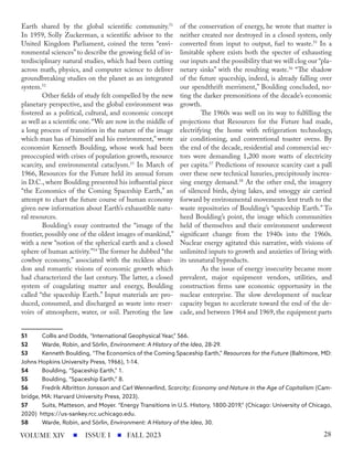 Earth shared by the global scientific community.51
In 1959, Solly Zuckerman, a scientific advisor to the
United Kingdom Parliament, coined the term “envi-
ronmental sciences”to describe the growing field of in-
terdisciplinary natural studies, which had been cutting
across math, physics, and computer science to deliver
groundbreaking studies on the planet as an integrated
system.52
Other fields of study felt compelled by the new
planetary perspective, and the global environment was
fostered as a political, cultural, and economic concept
as well as a scientific one.“We are now in the middle of
a long process of transition in the nature of the image
which man has of himself and his environment,” wrote
economist Kenneth Boulding, whose work had been
preoccupied with crises of population growth, resource
scarcity, and environmental cataclysm.53
In March of
1966, Resources for the Future held its annual forum
in D.C., where Boulding presented his influential piece
“the Economics of the Coming Spaceship Earth,” an
attempt to chart the future course of human economy
given new information about Earth’s exhaustible natu-
ral resources.
Boulding’s essay contrasted the “image of the
frontier, possibly one of the oldest images of mankind,”
with a new “notion of the spherical earth and a closed
sphere of human activity.”54
The former he dubbed “the
cowboy economy,” associated with the reckless aban-
don and romantic visions of economic growth which
had characterized the last century. The latter, a closed
system of coagulating matter and energy, Boulding
called “the spaceship Earth.” Input materials are pro-
duced, consumed, and discharged as waste into reser-
voirs of atmosphere, water, or soil. Parroting the law
51 Collis and Dodds, “International Geophysical Year,” 566.
52 Warde, Robin, and Sörlin, Environment: A History of the Idea, 28-29.
53 Kenneth Boulding, “The Economics of the Coming Spaceship Earth,” Resources for the Future (Baltimore, MD:
Johns Hopkins University Press, 1966), 1-14.
54 Boulding, “Spaceship Earth,” 1.
55 Boulding, “Spaceship Earth,” 8.
56 Fredrik Albritton Jonsson and Carl Wennerlind, Scarcity; Economy and Nature in the Age of Capitalism (Cam-
bridge, MA: Harvard University Press, 2023).
57 Suits, Matteson, and Moyer. “Energy Transitions in U.S. History, 1800-2019,” (Chicago: University of Chicago,
2020) https://us-sankey.rcc.uchicago.edu.
58 Warde, Robin, and Sörlin, Environment: A History of the Idea, 30.
of the conservation of energy, he wrote that matter is
neither created nor destroyed in a closed system, only
converted from input to output, fuel to waste.55
In a
limitable sphere exists both the specter of exhausting
our inputs and the possibility that we will clog our “pla-
netary sinks” with the resulting waste.56
“The shadow
of the future spaceship, indeed, is already falling over
our spendthrift merriment,” Boulding concluded, no-
ting the darker premonitions of the decade’s economic
growth.
The 1960s was well on its way to fulfilling the
projections that Resources for the Future had made,
electrifying the home with refrigeration technology,
air conditioning, and conventional toaster ovens. By
the end of the decade, residential and commercial sec-
tors were demanding 1,200 more watts of electricity
per capita.57
Predictions of resource scarcity cast a pall
over these new technical luxuries, precipitously increa-
sing energy demand.58
At the other end, the imagery
of silenced birds, dying lakes, and smoggy air carried
forward by environmental movements lent truth to the
waste repositories of Boulding’s “spaceship Earth.” To
heed Boulding’s point, the image which communities
held of themselves and their environment underwent
significant change from the 1940s into the 1960s.
Nuclear energy agitated this narrative, with visions of
unlimited inputs to growth and anxieties of living with
its unnatural byproducts.
As the issue of energy insecurity became more
prevalent, major equipment vendors, utilities, and
construction firms saw economic opportunity in the
nuclear enterprise. The slow development of nuclear
capacity began to accelerate toward the end of the de-
cade, and between 1964 and 1969, the equipment parts
ISSUE I FALL 2023
VOLUME XIV 28
 