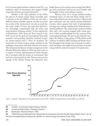 for 81 nuclear plants had been ordered in the U.S.—an
ambitious trend of investments that equated 45,000
megawatts of fission-generated electricity.59
Relative to the early optimism of the 1950s,
the roll-out of nuclear energy which eventually came
to fruition in the late-1960s to 1970s was met with a
different climate of public opinion, one that accounted
for an idea of the ‘environment’ not only as stock, but
also sinks: bodies of water and earth that had beco-
me increasingly contaminated with the toxins and
waste products of human activity.60
In the original text
of Eisenhower’s 1953 ‘Atom for Peace’ speech to the
U.N., he set out the goals of accumulating “fissionable
materials” and providing “abundant electrical energy”
for “power-starved areas.”61
From its inception, the
focal point of civilian nuclear energy centered on the
challenges of provision, with little mention of its waste.
The environmental themes of waste management in the
Neenah, Wisconsin debate in 1970 may have come as
a surprise to atomic administrators of earlier decades,
but it resonates with the notion of ‘environment’ that
had since entered political orbit. Twenty years past the
signage of the Atomic Energy Act, blueprints were
59 Jurewitz, “U.S. Nuclear Power Industry,” 207-221.
60 Jonsson and Wennerlind, “Planetary Scarcity.”
61 Eisenhower, “Atoms for Peace,” 1953.
62 “Draft Environmental Statement,” Directorate of Licensing for the Zion Nuclear Power Station Units 1 & 2 of
the Commonwealth Edison Company No. 50-295, U.S. Atomic Energy Commission (June, 1972).
finally drawn up for nuclear reactors along Lake Michi-
gan and communities had become more familiar with
the fragility of their surrounding ecosystem.
Reactors were set to occupy lowland marshes,
windswept dunes of sand and cherry shrubs, and fo-
rests of dwarf birch and cottonwood trees.62
They would
eject wastewater into the nation’s greatest freshwater
resource, where aquatic food webs of phytoplankton
and algae were already imbalanced by chemical and in-
dustrial pollutants. The radioisotopes produced within
their steel- and concrete-wrapped walls issued ques-
tions of their possible leakage into the contours of the
surrounding landscape. The past would indeed be pro-
logue. The debate in that spring of 1970, which would
continue to unfold in AEC hearings and Senate cham-
bers throughout the decade, was an attempt to unders-
tand and balance the highly technical inputs of nuclear
energy with the unknown outputs of its production.
John L. Jurewitz, “Operable U.S. Nuclear Power Units (1957 – 2000),” Energy & Environment 2002, pp. 201 [2]
THE YALE HISTORICAL REVIEW
29
 
