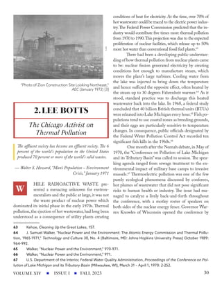 The affluent society has become an effluent society. The 6
percent of the world’s population in the United States
produced 70 percent or more of the world’s solid wastes.
— Walter S. Howard, “Man’s Population – Environment
Crisis,” January 1971
HILE RADIOACTIVE WASTE pre-
sented a menacing unknown for environ-
mentalists and the public at large,it was not
the waste product of nuclear power which
dominated its initial phase in the early 1970s. Thermal
pollution, the ejection of hot wastewater, had long been
understood as a consequence of utility plants creating
63 Kehoe, Cleaning Up the Great Lakes, 157.
64 J. Samuel Walker, “Nuclear Power and the Environment: The Atomic Energy Commission and Thermal Pollu-
tion, 1965-1971,” Technology and Culture 30, No. 4 (Baltimore, MD: Johns Hopkins University Press) October 1989:
964-992.
65 Walker, “Nuclear Power and the Environment,” 970-971.
66 Walker, “Nuclear Power and the Environment,” 971.
67 U.S. Department of the Interior, Federal Water Quality Administration, Proceedings of the Conference on Pol-
lution of Lake Michigan and its Tributary Basin (Milwaukee, WI), March 31 – April 1, 1970: 2-252.
conditions of heat for electricity. At the time, over 70% of
hot wastewater could be traced to the electric power indus-
try.The Federal Power Commission predicted that the in-
dustry would contribute five times more thermal pollution
from 1970 to 1990.This projection was due to the expected
proliferation of nuclear facilities, which release up to 50%
more hot water than conventional fossil fuel plants.63
There had been a developing public understan-
ding of how thermal pollution from nuclear plants came
to be: nuclear fission generated electricity by creating
conditions hot enough to manufacture steam, which
moves the plant’s large turbines. Cooling water from
the lake was injected to bring down the temperature
and hence suffered the opposite effect, often heated by
the steam up to 30 degrees Fahrenheit warmer.64
As it
stood, standard practice was to discharge this heated
wastewater back into the lake. In 1968, a federal study
concluded that 40 billion British thermal units (BTUs)
were released into Lake Michigan every hour.65
Fish po-
pulations tend to use coastal zones as breeding grounds,
and their eggs are particularly sensitive to temperature
changes. In consequence, public officials designated by
the Federal Water Pollution Control Act recorded ten
significant fish kills in the 1960s.66
One month after the Neenah debate,in May of
1970, the “Conference on Pollution of Lake Michigan
and its Tributary Basin”was called to session.The spea-
king agenda ranged from sewage treatment to the en-
vironmental impact of military base camps to invasive
mussels.67
Thermoelectric pollution was one of the few
purely ecological phenomena discussed by conferees,
hot plumes of wastewater that did not pose significant
risks to human health or industry. The issue had ma-
naged to catalyze a lively back-and-forth throughout
the conference, with a motley roster of speakers on
both sides of the nuclear energy fence. Governor War-
ren Knowles of Wisconsin opened the conference by
2.LEE BOTTS
The Chicago Activist on
Thermal Pollution
“Photo of Zion Construction Site Looking Northeast,”
AEC (January 1972) [3]
W
ISSUE I FALL 2023
VOLUME XIV 30
 