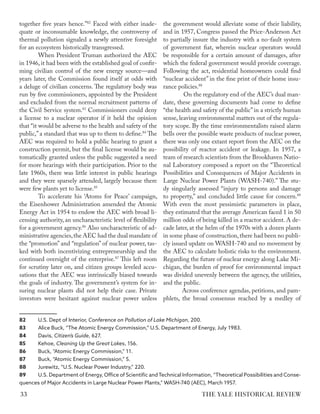 together five years hence.”82
Faced with either inade-
quate or inconsumable knowledge, the controversy of
thermal pollution signaled a newly attentive foresight
for an ecosystem historically transgressed.
When President Truman authorized the AEC
in 1946, it had been with the established goal of confir-
ming civilian control of the new energy source—and
years later, the Commission found itself at odds with
a deluge of civilian concerns. The regulatory body was
run by five commissioners, appointed by the President
and excluded from the normal recruitment patterns of
the Civil Service system.83
Commissioners could deny
a license to a nuclear operator if it held the opinion
that “it would be adverse to the health and safety of the
public,” a standard that was up to them to define.84
The
AEC was required to hold a public hearing to grant a
construction permit, but the final license would be au-
tomatically granted unless the public suggested a need
for more hearings with their participation. Prior to the
late 1960s, there was little interest in public hearings
and they were sparsely attended, largely because there
were few plants yet to license.85
To accelerate his ‘Atoms for Peace’ campaign,
the Eisenhower Administration amended the Atomic
Energy Act in 1954 to endow the AEC with broad li-
censing authority, an uncharacteristic level of flexibility
for a government agency.86
Also uncharacteristic of ad-
ministrative agencies,the AEC had the dual mandate of
the “promotion” and “regulation” of nuclear power, tas-
ked with both incentivizing entrepreneurship and the
continued oversight of the enterprise.87
This left room
for scrutiny later on, and citizen groups leveled accu-
sations that the AEC was intrinsically biased towards
the goals of industry. The government’s system for in-
suring nuclear plants did not help their case. Private
investors were hesitant against nuclear power unless
82 U.S. Dept of Interior, Conference on Pollution of Lake Michigan, 200.
83 Alice Buck, “The Atomic Energy Commission,” U.S. Department of Energy, July 1983.
84 Davis, Citizen’s Guide, 627.
85 Kehoe, Cleaning Up the Great Lakes, 156.
86 Buck, “Atomic Energy Commission,” 11.
87 Buck, “Atomic Energy Commission,” 5.
88 Jurewitz, “U.S. Nuclear Power Industry,” 220.
89 U.S. Department of Energy, Office of Scientific andTechnical Information, “Theoretical Possibilities and Conse-
quences of Major Accidents in Large Nuclear Power Plants,” WASH-740 (AEC), March 1957.
the government would alleviate some of their liability,
and in 1957, Congress passed the Price-Anderson Act
to partially insure the industry with a no-fault system
of government fiat, wherein nuclear operators would
be responsible for a certain amount of damages, after
which the federal government would provide coverage.
Following the act, residential homeowners could find
“nuclear accident” in the fine print of their home insu-
rance policies.88
On the regulatory end of the AEC’s dual man-
date, these governing documents had come to define
“the health and safety of the public”in a strictly human
sense, leaving environmental matters out of the regula-
tory scope. By the time environmentalists raised alarm
bells over the possible waste products of nuclear power,
there was only one extant report from the AEC on the
possibility of reactor accident or leakage. In 1957, a
team of research scientists from the Brookhaven Natio-
nal Laboratory composed a report on the “Theoretical
Possibilities and Consequences of Major Accidents in
Large Nuclear Power Plants (WASH-740).” The stu-
dy singularly assessed “injury to persons and damage
to property,” and concluded little cause for concern.89
With even the most pessimistic parameters in place,
they estimated that the average American faced 1 in 50
million odds of being killed in a reactor accident. A de-
cade later, at the helm of the 1970s with a dozen plants
in some phase of construction,there had been no publi-
cly issued update on WASH-740 and no movement by
the AEC to calculate holistic risks to the environment.
Regarding the future of nuclear energy along Lake Mi-
chigan, the burden of proof for environmental impact
was divided unevenly between the agency, the utilities,
and the public.
Across conference agendas, petitions, and pam-
phlets, the broad consensus reached by a medley of
THE YALE HISTORICAL REVIEW
33
 