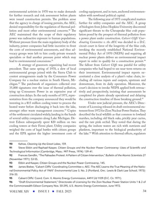 environmental activists in 1970 was to make demands
for further research and risk assessment before plants
were issued construction permits. The problem arose
that the agency in charge of issuing permits, the AEC,
denied responsibility for the regulation of thermal pol-
lution and most other environmental concerns.90
The
AEC maintained that the scope of their regulatory
power was radioactive exposure to human populations.
Without pressure from the main regulatory body of the
industry, power companies had little incentive to front
the costs of environmental assessments, and thus ad-
vocacy groups were left to hire costly private research
specialists or find another pressure point which may
lead to environmental concessions.91
A strategy of grassroots organizing had recent
precedent. That same spring of 1970, a slew of local
environmental groups joined with the Sierra Club to
contest arrangements made by the Consumers Power
Company for a nuclear station in South Haven, Mi-
chigan.92
The patchwork of organizers collected over
35,000 signatures over the issue of thermal pollution,
tying up Consumers Power in an expensive year of
construction delays.In the early months of 1971,repre-
sentatives from the company announced they would be
investing in a $15 million cooling tower to process the
heated water before discharging it back into the lake,
amongst other waste management concerns.93
Copies
of the settlement circulated widely,landing in the hands
of several utility companies along Lake Michigan. De-
troit Edison subsequently spent $20 million on two
cooling towers at their Fermi plant. Utility companies
weighed the costs of legal battles with citizen groups
and the EPA against the higher investment costs of
90 Kehoe, Cleaning Up the Great Lakes, 159.
91 Steve Ebbin and Raphael Kasper, Citizen Groups and the Nuclear Power Controversy: Uses of Scientific and
Technological Information (Cambridge, Mass.: MIT Press, 1974): 139-41.
92 Frances Gendlin, “The Palisades Protest: A Pattern of Citizen Intervention,” Bulletin of the Atomic Scientists 27
(November 1971): 53-55.
93 Ebbin and Kasper, Citizen Groups and the Nuclear Power Controversy, 145.
94 James Bieber, “Calvert Cliffs’ Coordinating Committee v. AEC: The AEC Learns the True Meaning of the Natio-
nal Environmental Policy Act of 1969,” Environmental Law 3, No. 2 (Portland, Ore.: Lewis & Clark Law School, 1973):
316-33.
95 Calvert Cliffs’ Coord. Com. V. Atomic Energy Commission, 449 F.2d 1109 (D.C. Cir. 1971).
96 “Draft Environmental Statement,” Directorate of Licensing for the Zion Nuclear Power Station Units 1 & 2 of
the Commonwealth Edison Company Nos. 50-295, U.S. Atomic Energy Commission, June 1972.
cooling equipment, and in turn, anchored environmen-
talists with newfound political capital.
The following year of 1971 complicated matters
further for utility companies and the AEC. A group
of biologists from Johns Hopkins University discovered
significant threats to the Chesapeake blue crab popu-
lation posed by the prospect of thermal pollution from
a power plant under construction. Calvert Cliffs’ Coor-
dinating Committee v. the AEC was decided in a D.C.
circuit court in favor of the longevity of the blue crab,
invoking the recently established National Environ-
mental Policy Act of 1970 (NEPA) and requiring all
nuclear power plants deliver an environmental impact
report in order to qualify for a construction permit.94
The fallout from Calvert Cliffs was painful for utility
companies who had hoped to see near-term returns on
their investment. Environmental impact reports ne-
cessitated a close analysis of a plant’s value chain, in-
cluding all various inputs and outputs, upstream and
downstream, from its daily operation. Moreover, the
court’s decision to invoke NEPA applied both retroac-
tively and prospectively, insisting that assessments be
completed for plants already operational and delaying
the construction timeline of those breaking ground.95
Under new judicial pressure, the AEC’s Direc-
torate of Licensing released its draft environmental sta-
tement from 1972 for Zion Nuclear Power Station.They
described the local wildlife as that common to lowland
marshes, including old black oaks, prickly pear cactus,
and the rare pink orchid. They noted that during the
spring, the inshore waters are rich with nutrients and
plankton, important to the biological productivity of
the lake.96
With attention to thermal effects, regulators
ISSUE I FALL 2023
VOLUME XIV 34
 