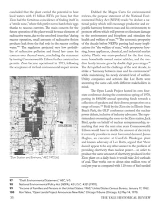 concluded that the plant carried the potential to heat
local waters with 15 billion BTUs per hour, but that
Zion had the fortuitous coincidence of finding itself in
a “sterile zone,”where fish prefer not to hatch their eggs
thanks to raucous currents. The main concern for the
future operation of the plant would be trace elements of
radioactive waste,due to the unsolved issue that “during
reactor operation, small amounts of radioactive fission
products leak from the fuel rods in the reactor cooling
water.”97
The regulators projected very low probabi-
lity of radioactive pollution and found less cause for
concern over thermal waste, concluding the statement
by issuing Commonwealth Edison further construction
permits. Zion became operational in 1973, following
the acceptance of its final environmental impact review.
97 “Draft Environmental Statement,” AEC, V-5.
98 National Environmental Policy Act (NEPA), 42 U.S.C. 4321 (1970).
99 “Income of Families and Persons in the United States: 1960,” United States Census Bureau, January 17, 1962.
100 Ron Yates, “Open Lands Project Announces New Role,” Chicago Tribune (Chicago, IL) May 14, 1970.
Dubbed the Magna Carta for environmental
reviews, the purpose statement of the National Envi-
ronmental Policy Act (NEPA) reads: “to declare a na-
tional policy which will encourage productive and en-
joyable harmony between man and his environment; to
promote efforts which will prevent or eliminate damage
to the environment and biosphere and stimulate the
health and welfare of man.”98
The economic prosperity
of the decade before NEPA’s passing had many impli-
cations for “the welfare of man,” with prosperous hou-
sing, home appliances, chemical, and industrial market
activity. Plastic was mass-produced for the first time,
more households owned motor vehicles, and the me-
dian family income grew by double digit percentages.99
The Act spelled out the challenge of the next decade, to
strike a “harmony between man and his environment”
while maintaining his newly elevated level of welfare.
Utility companies and activists like Lee Botts were
answering the same call, with different stakeholders in
mind.
The Open Lands Project hosted its own four-
state conference during the contentious spring of 1970,
putting its $40,000 annual operating funds towards a
collection of speakers and their diverse perspectives on a
range of issues.100
Held by the Zion site in Illinois State
Beach Park, the OLP conference centered the nuclear
power debate,inclusive of industry advocates.The supe-
rintendent overseeing the soon-to-be Zion station,Jack
Bitel, spoke on behalf of nuclear entrepreneurship, re-
marking that over the next nine years Commonwealth
Edison would have to double the amount of electricity
it currently provides to meet forecasted demand. James
Hughes, an executive at ComEd’s Waukegan plant
and known adversary of Lee Botts, argued that “there
doesn’t appear to be any other answer to the problem of
providing electricity than nuclear power… in order to
produce the same amount of electricity produced in the
Zion plant on a daily basis it would take 210 carloads
of coal. That works out to about nine million tons of
coal per year as compared with 110 tons of fuel needed
“Zion Station and Environs,” AEC 1972 [6]
THE YALE HISTORICAL REVIEW
35
 