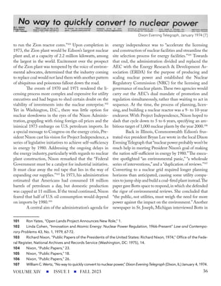 to run the Zion reactor cores.”101
Upon completion in
1973, the Zion plant would be Edison’s largest nuclear
plant and, at a capacity of 2.2 million kilowatts, among
the largest in the world. Excitement over the prospect
of the Zion plant was tempered by the voice of environ-
mental advocates, determined that the industry coming
to replace coal would not land them with another pattern
of ubiquitous and poisonous fallout down the road.
The events of 1970 and 1971 rendered the li-
censing process more complex and expensive for utility
executives and had begun to shed certain doubt on the
viability of investments into the nuclear enterprise.102
Yet in Washington, D.C., there was little option for
nuclear slowdowns in the eyes of the Nixon Adminis-
tration, grappling with rising foreign oil prices and the
inimical 1973 embargo on U.S. petroleum imports. In
a special message to Congress on the energy crisis, Pre-
sident Nixon cast his vision for Project Independence,a
series of legislative initiatives to achieve self-sufficiency
in energy by 1980. Addressing the ongoing delays in
the energy industry, particularly with regards to nuclear
plant construction, Nixon remarked that the “Federal
Government must be a catalyst for industrial initiative.
It must clear away the red tape that lies in the way of
expanding our supplies.”103
In 1973, his administration
estimated that Americans had consumed 18 million
barrels of petroleum a day, but domestic production
was capped at 11 million. If the trend continued, Nixon
feared that half of U.S. oil consumption would depend
on imports by 1980.104
A central aim of the administration’s agenda for
101 Ron Yates, “Open Lands Project Announces New Role,” 1.
102 Linda Cohen, “Innovation and Atomic Energy: Nuclear Power Regulation, 1966-Present” Law and Contempo-
rary Problems 43, No. 1, 1979, 67-72.
103 Richard Nixon, “Public Papers of the Presidents of the United States: Richard Nixon, 1974,” Office of the Fede-
ral Register, National Archives and Records Service (Washington, DC: 1975), 14.
104 Nixon, “Public Papers,” 23.
105 Nixon, “Public Papers,” 18.
106 Nixon, “Public Papers,” 26.
107 William C.Wertz, “No way to quickly convert to nuclear power,” Dixon EveningTelegraph (Dixon, IL) January 4, 1974.
energy independence was to “accelerate the licensing
and construction of nuclear facilities and streamline the
site selection process for energy facilities.”105
Towards
that end, the administration divided and replaced the
AEC with the Energy Research & Development As-
sociation (ERDA) for the purpose of producing and
scaling nuclear power and established the Nuclear
Regulatory Commission (NRC) for the licensing and
governance of nuclear plants.These two agencies would
carry out the AEC’s dual mandate of promotion and
regulation simultaneously, rather than waiting to act in
sequence. At the time, the process of planning, licen-
sing, and building a nuclear reactor was a 9- to 10-year
endeavor. With Project Independence, Nixon hoped to
slash that cycle down to 5 to 6 years, specifying an am-
bitious target of 1,000 nuclear plants by the year 2000.106
Back in Illinois, Commonwealth Edison’s frus-
trated vice president Bryan Lee wrote in the local Dixon
EveningTelegraph that“nuclear power probably won’t be
much help in meeting President Nixon’s goal of making
the nation self-sufficient in energy by 1980.”The execu-
tive spotlighted “an environmental panic,” “a wholesale
series of interventions,”and a “duplication of reviews.”107
Converting to a nuclear grid required longer planning
horizons than anticipated, causing some utility compa-
nies to jump ship and build a coal-fired plant instead.The
paper gave Botts space to respond,in which she defended
the rigor of environmental reviews. She concluded that
“the public, not utilities, must weigh the need for more
power against the impact on the environment.”Another
newspaper in St. Joseph, Michigan interviewed Botts in
Dixon Evening Telegraph, January 1974 [7]
ISSUE I FALL 2023
VOLUME XIV 36
 
