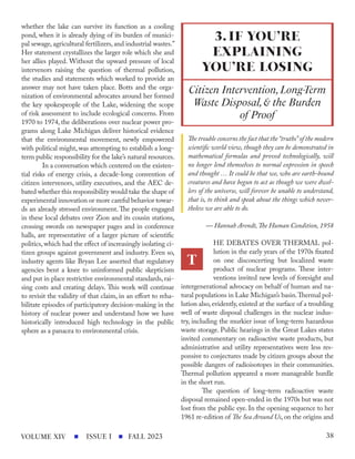 whether the lake can survive its function as a cooling
pond, when it is already dying of its burden of munici-
pal sewage, agricultural fertilizers, and industrial wastes.”
Her statement crystallizes the larger role which she and
her allies played. Without the upward pressure of local
intervenors raising the question of thermal pollution,
the studies and statements which worked to provide an
answer may not have taken place. Botts and the orga-
nization of environmental advocates around her formed
the key spokespeople of the Lake, widening the scope
of risk assessment to include ecological concerns. From
1970 to 1974, the deliberations over nuclear power pro-
grams along Lake Michigan deliver historical evidence
that the environmental movement, newly empowered
with political might, was attempting to establish a long-
term public responsibility for the lake’s natural resources.
In a conversation which centered on the existen-
tial risks of energy crisis, a decade-long convention of
citizen intervenors, utility executives, and the AEC de-
bated whether this responsibility would take the shape of
experimental innovation or more careful behavior towar-
ds an already stressed environment. The people engaged
in these local debates over Zion and its cousin stations,
crossing swords on newspaper pages and in conference
halls, are representative of a larger picture of scientific
politics, which had the effect of increasingly isolating ci-
tizen groups against government and industry. Even so,
industry agents like Bryan Lee asserted that regulatory
agencies bent a knee to uninformed public skepticism
and put in place restrictive environmental standards, rai-
sing costs and creating delays. This work will continue
to revisit the validity of that claim, in an effort to reha-
bilitate episodes of participatory decision-making in the
history of nuclear power and understand how we have
historically introduced high technology in the public
sphere as a panacea to environmental crisis.
The trouble concerns the fact that the“truths”of the modern
scientific world view, though they can be demonstrated in
mathematical formulas and proved technologically, will
no longer lend themselves to normal expression in speech
and thought … It could be that we, who are earth-bound
creatures and have begun to act as though we were dwel-
lers of the universe, will forever be unable to understand,
that is, to think and speak about the things which never-
theless we are able to do.
— Hannah Arendt,The Human Condition, 1958
HE DEBATES OVER THERMAL pol-
lution in the early years of the 1970s fixated
on one disconcerting but localized waste
product of nuclear programs. These inter-
ventions invited new levels of foresight and
intergenerational advocacy on behalf of human and na-
tural populations in Lake Michigan’s basin.Thermal pol-
lution also, evidently, existed at the surface of a troubling
well of waste disposal challenges in the nuclear indus-
try, including the murkier issue of long-term hazardous
waste storage. Public hearings in the Great Lakes states
invited commentary on radioactive waste products, but
administrative and utility representatives were less res-
ponsive to conjectures made by citizen groups about the
possible dangers of radioisotopes in their communities.
Thermal pollution appeared a more manageable hurdle
in the short run.
The question of long-term radioactive waste
disposal remained open-ended in the 1970s but was not
lost from the public eye. In the opening sequence to her
1961 re-edition of The Sea Around Us, on the origins and
3.IF YOU’RE
EXPLAINING
YOU’RE LOSING
Citizen Intervention,Long-Term
Waste Disposal,& the Burden
of Proof
T
ISSUE I FALL 2023
VOLUME XIV 38
 