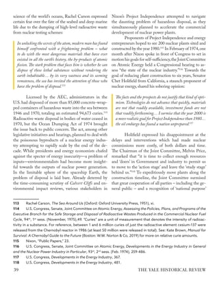 science of the world’s oceans, Rachel Carson expressed
certain fear over the fate of the seabed and deep marine
life due to the dumping of high-level radioactive waste
from nuclear testing schemes:
In unlocking the secrets of the atom,modern man has found
himself confronted with a frightening problem – what
to do with the most dangerous materials that have ever
existed in all the earth’s history, the by-products of atomic
fission. The stark problem that faces him is whether he can
dispose of these lethal substances without rendering the
earth inhabitable… by its very vastness and its seeming
remoteness, the sea has invited the attention of those who
have the problem of disposal.113
Licensed by the AEC, administrators in the
U.S. had disposed of more than 85,000 concrete-wrap-
ped containers of hazardous waste into the sea between
1946 and 1970, totaling an estimated 94,673 curies.114
Radioactive waste disposal in bodies of water ceased in
1970, but the Ocean Dumping Act of 1974 brought
the issue back to public concern. The act, among other
legislative initiatives and hearings, planned to deal with
the poisonous byproducts of a nuclear energy indus-
try attempting to rapidly scale by the end of the de-
cade. While presidents and energy economists chafed
against the specter of energy insecurity—a problem of
inputs—environmentalists had become more insight-
ful towards the outputs of nuclear power generation.
In the limitable sphere of the spaceship Earth, the
problem of disposal is laid bare. Already deterred by
the time-consuming scrutiny of Calvert Cliffs and en-
vironmental impact reviews, various stakeholders in
113 Rachel Carson, The Sea Around Us (Oxford: Oxford University Press, 1951), xi.
114 U.S. Congress, Senate, Joint Committee on Atomic Energy, Assessing the Policies, Plans, and Programs of the
Executive Branch for the Safe Storage and Disposal of Radioactive Wastes Produced in the Commercial Nuclear Fuel
Cycle, 94th
, 1st
sess. (November, 1975),49. “Curies” are a unit of measurement that denotes the intensity of radioac-
tivity in a substance. For reference, between 1 and 6 million curies of just the radioactive element cesium-137 were
released from the Chernobyl reactor in 1986 (at least 50 million were released in total). See: Kate Brown, Manual for
Survival: A Chernobyl Guide to the Future (Boston: W.W. Norton & Co, 2019) for more on relative curie amounts.
115 Nixon, “Public Papers,” 23.
116 U.S. Congress, Senate, Joint Committee on Atomic Energy, Developments in the Energy Industry in General
and the Nuclear Power Industry in Particular, 93rd
, 2nd
sess. (Feb. 1974), 259-486.
117 U.S. Congress, Developments in the Energy Industry, 367.
118 U.S. Congress, Developments in the Energy Industry, 481.
Nixon’s Project Independence attempted to navigate
the daunting problem of hazardous disposal, as they
simultaneously planned to accelerate the commercial
development of nuclear power plants.
Proponents of Project Independence and energy
entrepreneurs hoped to see 200 nuclear plants sited and
constructed by the year 1980.115
In February of 1974,one
month after Nixon spoke in front of Congress to set in
motion his goals for self-sufficiency,the Joint Committee
on Atomic Energy held a Congressional hearing to as-
sess “the state of the nuclear industry.”116
Towards the
goal of reducing plant construction to six years, Senator
Chet Holifield from California, a staunch proponent of
nuclear energy, shared his sobering opinion:
The facts and the prospects do not justify that kind of opti-
mism.Technologies do not advance that quickly, materials
are not that readily available, investment funds are not
that readily forthcoming… I surmise that the year 2000 is
a more realistic goal for Project Independence than 1980…
the oil embargo has found a nation unprepared.117
Holifield expressed his disappointment at the
delays and interventions which had made nuclear
commissions more costly, of both dollars and time.
The Chairman of the Joint Committee, Melvin Price,
remarked that “it is time to collect enough resources
and ‘doers’ in Government and industry to permit us
to move to the ‘action stage’ and leave the ‘study stage’
behind us.”118
To expeditiously move plants along the
construction timeline, the Joint Committee surmised
that great cooperation of all parties – including the ge-
neral public – and a recognition of ‘national purpose’
THE YALE HISTORICAL REVIEW
39
 