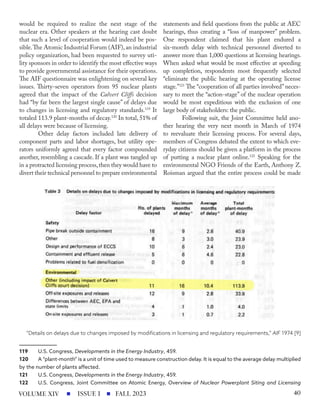 would be required to realize the next stage of the
nuclear era. Other speakers at the hearing cast doubt
that such a level of cooperation would indeed be pos-
sible.The Atomic Industrial Forum (AIF),an industrial
policy organization, had been requested to survey uti-
lity sponsors in order to identify the most effective ways
to provide governmental assistance for their operations.
The AIF questionnaire was enlightening on several key
issues. Thirty-seven operators from 95 nuclear plants
agreed that the impact of the Calvert Cliffs decision
had “by far been the largest single cause” of delays due
to changes in licensing and regulatory standards.119
It
totaled 113.9 plant-months of decay.120
In total, 51% of
all delays were because of licensing.
Other delay factors included late delivery of
component parts and labor shortages, but utility ope-
rators uniformly agreed that every factor compounded
another, resembling a cascade. If a plant was tangled up
in a protracted licensing process,then they would have to
divert their technical personnel to prepare environmental
119 U.S. Congress, Developments in the Energy Industry, 459.
120 A “plant-month” is a unit of time used to measure construction delay. It is equal to the average delay multiplied
by the number of plants affected.
121 U.S. Congress, Developments in the Energy Industry, 459.
122 U.S. Congress, Joint Committee on Atomic Energy, Overview of Nuclear Powerplant Siting and Licensing
statements and field questions from the public at AEC
hearings, thus creating a “loss of manpower” problem.
One respondent claimed that his plant endured a
six-month delay with technical personnel diverted to
answer more than 1,000 questions at licensing hearings.
When asked what would be most effective at speeding
up completion, respondents most frequently selected
“eliminate the public hearing at the operating license
stage.”121
The “cooperation of all parties involved”neces-
sary to meet the “action-stage” of the nuclear operation
would be most expeditious with the exclusion of one
large body of stakeholders: the public.
Following suit, the Joint Committee held ano-
ther hearing the very next month in March of 1974
to reevaluate their licensing process. For several days,
members of Congress debated the extent to which eve-
ryday citizens should be given a platform in the process
of putting a nuclear plant online.122
Speaking for the
environmental NGO Friends of the Earth, Anthony Z.
Roisman argued that the entire process could be made
“Details on delays due to changes imposed by modifications in licensing and regulatory requirements,” AIF 1974 [9]
ISSUE I FALL 2023
VOLUME XIV 40
 
