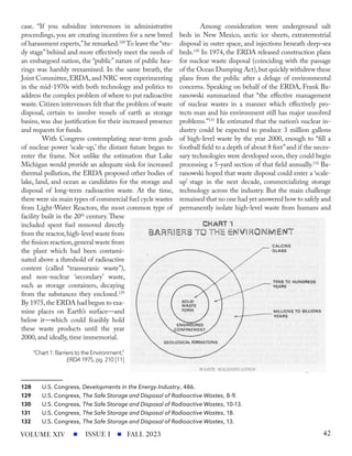 case. “If you subsidize intervenors in administrative
proceedings, you are creating incentives for a new breed
of harassment experts,”he remarked.128
To leave the “stu-
dy stage” behind and more effectively meet the needs of
an embargoed nation, the “public” nature of public hea-
rings was harshly reexamined. In the same breath, the
Joint Committee,ERDA,and NRC were experimenting
in the mid-1970s with both technology and politics to
address the complex problem of where to put radioactive
waste. Citizen intervenors felt that the problem of waste
disposal, certain to involve vessels of earth as storage
basins, was due justification for their increased presence
and requests for funds.
With Congress contemplating near-term goals
of nuclear power ‘scale-up,’ the distant future began to
enter the frame. Not unlike the estimation that Lake
Michigan would provide an adequate sink for increased
thermal pollution, the ERDA proposed other bodies of
lake, land, and ocean as candidates for the storage and
disposal of long-term radioactive waste. At the time,
there were six main types of commercial fuel cycle wastes
from Light-Water Reactors, the most common type of
facility built in the 20th
century. These
included spent fuel removed directly
from the reactor,high-level waste from
the fission reaction,general waste from
the plant which had been contami-
nated above a threshold of radioactive
content (called “transuranic waste”),
and non-nuclear ‘secondary’ waste,
such as storage containers, decaying
from the substances they enclosed.129
By 1975,the ERDA had begun to exa-
mine places on Earth’s surface—and
below it—which could feasibly hold
these waste products until the year
2000, and ideally, time immemorial.
128 U.S. Congress, Developments in the Energy Industry, 486.
129 U.S. Congress, The Safe Storage and Disposal of Radioactive Wastes, 8-9.
130 U.S. Congress, The Safe Storage and Disposal of Radioactive Wastes, 10-13.
131 U.S. Congress, The Safe Storage and Disposal of Radioactive Wastes, 18.
132 U.S. Congress, The Safe Storage and Disposal of Radioactive Wastes, 13.
Among consideration were underground salt
beds in New Mexico, arctic ice sheets, extraterrestrial
disposal in outer space, and injections beneath deep-sea
beds.130
In 1974, the ERDA released construction plans
for nuclear waste disposal (coinciding with the passage
of the Ocean Dumping Act),but quickly withdrew these
plans from the public after a deluge of environmental
concerns. Speaking on behalf of the ERDA, Frank Ba-
ranowski summarized that “the effective management
of nuclear wastes in a manner which effectively pro-
tects man and his environment still has major unsolved
problems.”131
He estimated that the nation’s nuclear in-
dustry could be expected to produce 3 million gallons
of high-level waste by the year 2000, enough to “fill a
football field to a depth of about 8 feet”and if the neces-
sary technologies were developed soon, they could begin
processing a 5-yard section of that field annually.132
Ba-
ranowski hoped that waste disposal could enter a ‘scale-
up’ stage in the next decade, commercializing storage
technology across the industry. But the main challenge
remained that no one had yet answered how to safely and
permanently isolate high-level waste from humans and
“Chart 1: Barriers to the Environment,”
ERDA 1975, pg. 210 [11]
ISSUE I FALL 2023
VOLUME XIV 42
 