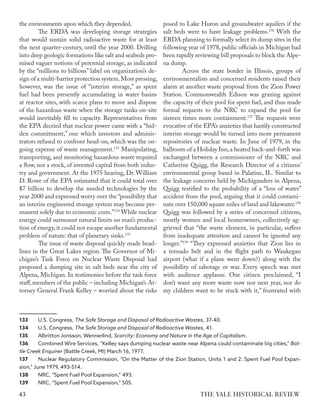 the environments upon which they depended.
The ERDA was developing storage strategies
that would sustain solid radioactive waste for at least
the next quarter-century, until the year 2000. Drilling
into deep geologic formations like salt and seabeds pro-
mised vaguer notions of perennial storage, as indicated
by the “millions to billions” label on organization’s de-
sign of a multi-barrier protection system.Most pressing,
however, was the issue of “interim storage,” as spent
fuel had been presently accumulating in water basins
at reactor sites, with scarce plans to move and dispose
of the hazardous waste when the storage tanks on-site
would inevitably fill to capacity. Representatives from
the EPA decried that nuclear power came with a “hid-
den commitment,” one which investors and adminis-
trators refused to confront head-on, which was the on-
going expense of waste management.133
Manipulating,
transporting, and monitoring hazardous waste required
a flow, not a stock, of invested capital from both indus-
try and government. At the 1975 hearing, Dr. William
D. Rowe of the EPA estimated that it could total over
$7 billion to develop the needed technologies by the
year 2000 and expressed worry over the “possibility that
an interim engineered storage system may become per-
manent solely due to economic costs.”134
While nuclear
energy could surmount natural limits on man’s produc-
tion of energy, it could not escape another fundamental
problem of nature: that of planetary sinks.135
The issue of waste disposal quickly made head-
lines in the Great Lakes region. The Governor of Mi-
chigan’s Task Force on Nuclear Waste Disposal had
proposed a dumping site in salt beds near the city of
Alpena, Michigan. In testimonies before the task force
staff,members of the public – including Michigan’s At-
torney General Frank Kelley – worried about the risks
133 U.S. Congress, The Safe Storage and Disposal of Radioactive Wastes, 37-40.
134 U.S. Congress, The Safe Storage and Disposal of Radioactive Wastes, 41.
135 Albritton Jonsson, Wennerlind, Scarcity: Economy and Nature in the Age of Capitalism.
136 Combined Wire Services, “Kelley says dumping nuclear waste near Alpena could contaminate big cities,” Bat-
tle Creek Enquirer (Battle Creek, MI) March 16, 1977.
137 Nuclear Regulatory Commission, “On the Matter of the Zion Station, Units 1 and 2: Spent Fuel Pool Expan-
sion,” June 1979, 493-514.
138 NRC, “Spent Fuel Pool Expansion,” 493.
139 NRC, “Spent Fuel Pool Expansion,” 505.
posed to Lake Huron and groundwater aquifers if the
salt beds were to have leakage problems.136
With the
ERDA planning to formally select its dump sites in the
following year of 1978, public officials in Michigan had
been rapidly reviewing bill proposals to block the Alpe-
na dump.
Across the state border in Illinois, groups of
environmentalists and concerned residents raised their
alarm at another waste proposal from the Zion Power
Station. Commonwealth Edison was grazing against
the capacity of their pool for spent fuel, and thus made
formal requests to the NRC to expand the pool for
sixteen times more containment.137
The requests were
evocative of the EPA’s anxieties that hastily constructed
interim storage would be turned into more permanent
repositories of nuclear waste. In June of 1979, in the
ballroom of a Holiday Inn,a heated back-and-forth was
exchanged between a commissioner of the NRC and
Catherine Quigg, the Research Director of a citizens’
environmental group based in Palatine, IL. Similar to
the leakage concerns held by Michiganders in Alpena,
Quigg testified to the probability of a “loss of water”
accident from the pool, arguing that it could contami-
nate over 150,000 square miles of land and lakewater.138
Quigg was followed by a series of concerned citizens,
mostly women and local homeowners, collectively ag-
grieved that “the waste element, in particular, suffers
from inadequate attention and cannot be ignored any
longer.”139
“They expressed anxieties that Zion lies in
a tornado belt and in the flight path to Waukegan
airport (what if a plane went down?) along with the
possibility of sabotage or war. Every speech was met
with audience applause. One citizen proclaimed, “I
don’t want any more waste now nor next year, nor do
my children want to be stuck with it,” frustrated with
THE YALE HISTORICAL REVIEW
43
 