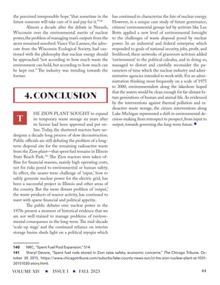 the perceived irresponsible hope “that sometime in the
future someone will take care of it and pay for it.”140
Almost a decade after the debate in Neenah,
Wisconsin over the environmental merits of nuclear
power,the problem of managing man’s outputs from the
atom remained unsolved.Vance Van Lannen, the advo-
cate from the Wisconsin Ecological Society, had cau-
tioned with the philosophy that nuclear energy should
be approached “not according to how much waste the
environment can hold, but according to how much can
be kept out.” The industry was trending towards the
former.
HE ZION PLANT SOUGHT to expand
its temporary waste storage six years after
its license had been approved and put on-
line. Today, the shuttered reactors have un-
dergone a decade-long process of slow deconstruction.
Public officials are still debating the problem of a long-
term disposal site for the remaining radioactive waste
from the Zion plant—that spent fuel remains in Illinois
State Beach Park.141
The Zion reactors were taken of-
fline for financial reasons, mainly high operating costs,
not for risks posed to environmental or human safety.
In effect, the nearer-term challenge of ‘input,’ how to
safely generate nuclear power for the electric grid, has
been a successful project in Illinois and other areas of
the country. But the more distant problem of ‘output,’
the waste products of reactor activity, has continued to
meet with sparse financial and political appetite.
The public debates over nuclear power in the
1970s present a moment of historical evidence that we
are not well-trained to manage problems of environ-
mental consequence in the long-term. The mid-decade
‘scale-up stage’ and the continued reliance on interim
storage basins sheds light on a political myopia which
140 NRC, “Spent Fuel Pool Expansion,” 514.
141 Sheryl Devore, “Spent fuel rods stored in Zion raise safety, economic concerns,” The Chicago Tribune, Oc-
tober 30 2015, https://www.chicagotribune.com/suburbs/lake-county-news-sun/ct-lns-zion-nuclear-plant-st-1031-
20151030-story.html.
has continued to characterize the fate of nuclear energy.
However, in a unique case study of future governance,
citizens’ environmental groups led by activists like Lee
Botts applied a new level of environmental foresight
to the challenges of waste disposal posed by nuclear
power. In an industrial and federal enterprise which
responded to goals of national security, jobs, profit, and
livelihood, these networks of grassroots activism added
‘environment’ to the political calculus, and in doing so,
managed to distort and carefully reconsider the pa-
rameters of time which the nuclear industry and admi-
nistrative agencies intended to work with. For an admi-
nistration thinking most frequently on a scale of 1975
to 2000, environmentalists along the lakeshore hoped
that the waters would be clean enough for far-distant fu-
ture generations of human and animal life. As evidenced
by the interventions against thermal pollution and ra-
dioactive waste storage, the citizen interventions along
Lake Michigan represented a shift in environmental de-
cision-making from retrospect to prospect,from input to
output, towards governing the long-term future.
4.CONCLUSION
T
ISSUE I FALL 2023
VOLUME XIV 44
 