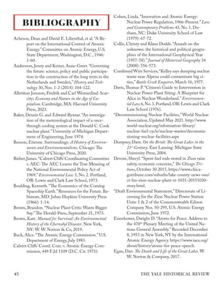 Acheson, Dean and David E. Lilienthal, et al. “A Re-
port on the International Control of Atomic
Energy.” Committee on Atomic Energy, U.S.
State Department, Washington, D.C., 1946:
1-60.
Andersson, Jenny and Keizer, Anne-Greet.“Governing
the future: science, policy and public participa-
tion in the construction of the long term in the
Netherlands and Sweden,” History and Tech-
nology 30, Nos. 1-2 (2014): 104-122.
Albritton Jonsson, Fredrik and Carl Wennerlind. Scar-
city; Economy and Nature in the Age of Ca-
pitalism. Cambridge, MA: Harvard University
Press, 2023.
Baker, Dennis G. and Edward Ryznar. “An investiga-
tion of the meteorological impact of a once-
through cooling system at the Donald C. Cook
nuclear plant.” University of Michigan Depart-
ment of Engineering, June 1974.
Benson, Etienne. Surroundings: A History of Environ-
ments and Environmentalisms. Chicago: The
University of Chicago Press, 2020.
Bieber,James.“Calvert Cliffs’Coordinating Committee
v. AEC: The AEC Learns the True Meaning of
the National Environmental Policy Act of
1969.” Environmental Law 3, No. 2. Portland,
OR: Lewis and Clark Law School, 1973.
Boulding, Kenneth. “The Economics of the Coming
Spaceship Earth.”Resources for the Future.Ba-
ltimore, MD: Johns Hopkins University Press
(1966): 1-14.
Brown, Brandon. “Nuclear Plant Critic Wants Bigger
Say.”The Herald-Press, September 21, 1973.
Brown, Kate. Manual for Survival: An Environmental
History of the Chernobyl Disaster. New York,
NY: W. W. Norton & Co, 2019.
Buck, Alice. “The Atomic Energy Commission.” U.S.
Department of Energy, July 1983.
Calvert Cliffs’ Coord. Com. v. Atomic Energy Com-
mission, 449 F.2d 1109 (D.C. Cir. 1971).
Cohen, Linda. “Innovation and Atomic Energy:
Nuclear Power Regulation, 1966-Present.”Law
and Contemporary Problems 43, No. 1. Du-
rham, NC: Duke University School of Law
(1979): 67-72.
Collis, Christy and Klaus Dodds. “Assault on the
unknown: the historical and political geogra-
phies of the International Geophysical Year
(1957-58).” Journal of Historical Geography 34
(2008): 556-573.
Combined Wire Services,“Kelley says dumping nuclear
waste near Alpena could contaminate big ci-
ties,” Battle Creek Enquirer, March 16, 1977.
Davis,Thomas P. “Citizen’s Guide to Intervention in
Nuclear Power Plant Siting: A Blueprint for
Alice in Nuclear Wonderland.” Environmen-
tal Law 6,No.3.Portland,OR: Lewis and Clark
Law School (1976).
“Decommissioning Nuclear Facilities,”World Nuclear
Association, Updated May 2021. http://www.
world-nuclear.org/information-library/
nuclear-fuel-cycle/nuclear-wastes/decommis-
sioning-nuclear-facilities.aspx
Dempsey, Dave. On the Brink: The Great Lakes in the
21st
Century. East Lansing: Michigan State
University Press, 2004.
Devore, Sheryl. “Spent fuel rods stored in Zion raise
safety, economic concerns,” The Chicago Tri-
bune, October 30 2015, https://www.chica-
gotribune.com/suburbs/lake-county-news-sun/
ct-lns-zion-nuclear-plant-st-1031-20151030-
story.html.
“Draft Environmental Statement,” Directorate of Li-
censing for the Zion Nuclear Power Station
Units 1 & 2 of the Commonwealth Edison
Company Nos. 50-295, U.S. Atomic Energy
Commission, June 1972.
Eisenhower, Dwight D. “Atoms for Peace: Address to
the 470th
Plenary Meeting of the United Na-
tions General Assembly.” Recorded December
8, 1953 in New York, NY by the International
Atomic Energy Agency. https://www.iaea.org/
about/history/atoms-for-peace-speech.
Egan, Dan. The Death and Life of the Great Lakes. W.
W. Norton & Company, 2017.
BIBLIOGRAPHY
THE YALE HISTORICAL REVIEW
45
 