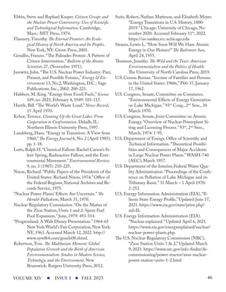Ebbin, Steve and Raphael Kasper. Citizen Groups and
the Nuclear Power Controversy: Uses of Scientific
and Technological Information. Cambridge,
Mass.: MIT Press, 1974.
Flannery,Timothy. The Eternal Frontier: An Ecolo-
gical History of North America and Its Peoples.
New York, NY: Grove Press, 2001.
Gendlin, Frances. “The Palisades Protest: A Pattern of
Citizen Intervention.” Bulletin of the Atomic
Scientists 27, (November 1971).
Jurewitz, John.“The U.S. Nuclear Power Industry: Past,
Present, and Possible Futures,” Energy & En-
vironment 13, No.2, Washington, D.C.: Sage
Publications, Inc., 2002: 200-221.
Hubbert, M. King. “Energy from Fossil Fuels,” Science
109, no. 2823, February 4, 1949: 103-115.
Hurrle, Bill. “The World’s Waste Load,” News-Record,
15 April 1970.
Kehoe,Terence. Cleaning Up the Great Lakes: From
Cooperation to Confrontation. Dekalb, IL:
Northern Illinois University Press, 1997.
Landsberg, Hans. “Energy in Transition: A View from
1960,”The Energy Journal 6, No. 2 (April 1985):
pp. 1-18.
Lutts,Ralph H.“Chemical Fallout: Rachel Carson’s Si-
lent Spring, Radioactive Fallout, and the Envi-
ronmental Movement.” Environmental Review
9, no. 3 (1985): 210-225.
Nixon, Richard. “Public Papers of the Presidents of the
United States: Richard Nixon, 1974.” Office of
the Federal Register,National Archives and Re-
cords Service, 1975.
“Nuclear Power Plants’ Effects Are Uncertain.” The
Herald-Palladium, March 31, 1970.
Nuclear Regulatory Commission. “On the Matter of
the Zion Station, Units 1 and 2: Spent Fuel
Pool Expansion.” June, 1979: 493-514.
“Progressland: A Walt Disney Presentation.” 1964-65
New York World’s Fair Corporation,New York:
NY, 1963. Accessed March 12, 2022. http://
www.nywf64.com/genele08.shtml.
Robertson,Tom. The Malthusian Moment: Global
Population Growth and the Birth of American
Environmentalism: Studies in Modern Science,
Technology, and the Environment. New
Brunswick: Rutgers University Press, 2012.
Suits, Robert, Nathan Matteson, and Elisabeth Moyer.
“Energy Transitions in U.S. History, 1800-
2019.” Chicago: University of Chicago, No-
vember 2020. Accessed February 11th
, 2022.
https://us-sankey.rcc.uchicago.edu
Strauss, Lewis L. “How Soon Will We Have Atomic
Energy in Our Homes?” The Baltimore Sun,
April 24, 1955.
Thomson, Jennifer. The Wild and the Toxic: American
Environmentalism and the Politics of Health.
The University of North Carolina Press, 2019.
U.S. Census Bureau. “Income of Families and Persons
in the United States: 1960s,” P60-37, January
17, 1962.
U.S. Congress, Senate, Committee on Commerce.
“Environmental Effects of Energy Generation
on Lake Michigan.” 93rd
Cong., 2nd
Sess., 30
March 1970.
U.S. Congress, Senate, Joint Committee on Atomic
Energy. “Overview of Nuclear Powerplant Si-
ting and Licensing Process.” 93rd
, 2nd
Sess.,
March, 1974: 1-95.
U.S. Department of Energy, Office of Scientific and
Technical Information. “Theoretical Possibi-
lities and Consequences of Major Accidents
in Large Nuclear Power Plants.”WASH-740
(AEC), March 1957.
U.S. Department of the Interior, Federal Water Qua-
lity Administration.“Proceedings of the Confe-
rence on Pollution of Lake Michigan and its
Tributary Basin.” 31 March – 1 April 1970:
2-252.
U.S. Energy Information Administration (EIA), “Il-
linois State Energy Profile,” Updated June 17,
2021. https://www.eia.gov/state/print.php?
sid=IL
U.S. Energy Information Administration (EIA).
“Nuclear explained.” Updated April 6, 2021.
https://www.eia.gov/energyexplained/nuclear/
nuclear-power-plants.php.
The U.S. Nuclear Regulatory Commission (NRC),
“Zion Station Units 1 & 2,” Updated March
9, 2021. https://www.nrc.gov/info-finder/de-
commissioning/power-reactor/zion-nuclear-
power-station-units-1-2.html
ISSUE I FALL 2023
VOLUME XIV 46
 