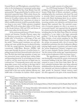 General Electric and Westinghouse, committed them-
selves to the development of commercial nuclear plant
equipment. At the 1964 New York World’s Fair, GE
sponsored the “Progressland Pavilion”to tell the story of
electricity’s purported future. With artistic finesse, the
exhibition performed a public demonstration of nuclear
fission for 14 million visitors, who then shuffled on to
gape at the “Medallion City,” a phantasm of a future in
which available electricity would be practically infinite,
too cheap to even meter.7
Utility operators completed
roughly 90% of all nuclear plant orders in U.S. history
in the decade between 1964 and 1974, and dozens of
plants went online for the first time.8
In his environmental history of North America,
scientist and historian Timothy Flannery argues that
the American economy has long adhered to an “unal-
terable ethic” of frontierism, a self-image of “free and
heroic creatures… vending ever new technologies to
the world.”9
Nuclear power constitutes one such tech-
nology, and water quickly became its physical frontier.
To fuel the energy-intensive American electric grid,
conventional Light-Water Reactors (LWRs) split
atoms apart through the process of nuclear fission, ex-
pelling energy from burst chemical bonds in the form of
heat. The heat then boils large quantities of water into
hot, pressurized steam, spinning heavy turbine blades
and generating electricity. A second large pool of water
is used to cool the steam back into its liquid state for
continued use.10
Consequently, reactor units were sited
along lakes, oceans, rivers, and bays in the latter half of
the twentieth century. States like Illinois, Wisconsin,
and Michigan in the Great Lakes Basin provided the
natural hub of the new nuclear industry, offering over
4,000 miles of shoreline for facilities which required
7 “Progressland: A Walt Disney Presentation,” 1964-65 New York World’s Fair Corporation (New York, NY, 1963)
http://www.nywf64.com/genele08.shtml.
8 Jurewitz, “U.S. Nuclear Power Industry,” 215.
9 Timothy Flannery, The Eternal Frontier: An Ecological History of North America and Its Peoples (New York, NY:
Grove Press, 2001), 335-352.
10 “Nuclear explained,” U.S. Energy Information Administration, EIA, Updated April 6, 2021, https://www.eia.
gov/energyexplained/nuclear/nuclear-power-plants.php.
11 U.S. Congress, Senate, Committee on Commerce, Environmental Effects of Energy Generation on Lake Michi-
gan, 93rd
Cong., 2nd sess., 30 March 1970.
12 U.S. Congress, Environmental Effects, 2.
13 U.S. Congress, Environmental Effects, 2-14.
quick access to ample amounts of cooling water.
In a 1970 Senate hearing on “The Environmen-
tal Effects of Energy Generation on Lake Michigan,”
Senator Philip Hart of Detroit articulated a problem
unfolding before his constituents, who faced “the need
to reconcile [their] increasing demand for electrical
power with [their] developing desire for an environ-
ment that is both healthy and pleasant.”11
Speaking to
mounting anxieties over radioactive and thermal waste
disposal, Hart cautioned that, “the uninvited compa-
nion of economic progress too often is an unseen en-
vironmental hazard,” and requested that the proposals
for a dozen nuclear power plants along Lake Michigan,
including plans for the Zion Power Plant, be seriously
considered as “a case study in this larger nationwide
problem.”12
In the hour that followed Hart’s remarks,
Mary Sinclair, a local activist speaking for the West
Michigan Environmental Action Council, challenged
the nuclear site proposals with a list of concerns that
included hot wastewater; the risk of radioactive effluent
entering fragile aquatic ecosystems; and more broadly,
the “serious disagreement” between “competent scien-
tists” on waste standards. Sinclair claimed to speak for
“the first citizens of the nuclear age,”requesting answers
to the technical unknowns of the new power source.13
The apprehensions expressed in the 1970 Se-
nate hearing fell in step with the seismic environmental
movements building in the late 1960s, many of which
centered on issues in the Great Lakes Basin. The na-
tion’s embattled freshwater lakes were being arduously
rehabilitated from the disastrous effects of invasive spe-
cies, industrial and chemical pollutants, and runaway
algae growth. In America’s cultural memory, water
has often appeared in the guise of the eternal frontier:
ISSUE I FALL 2023
VOLUME XIV 20
 