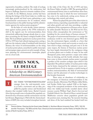 regenerative, boundless, resilient. The study of ecology,
increasingly professionalized by the midcentury, had
begun to challenge America’s romantic tradition of wa-
ter wealth. In the Midwest, human activity had been
altering the biology of the Great Lakes in a visible way
with algae growth and dead zones, galvanizing a new
environmental consciousness for its residents, which
found purchase in the public hearings held by adminis-
trative agencies for nuclear power programs.14
At the helm of a new decade, citizen interven-
tions against nuclear power in the 1970s evidenced a
shift in the region’s care for environmentalism, from
retroactively addressing damage already done to a pru-
dent accounting for the future ecological health of the
lakes.The local debates ignited over nuclear power from
1970 to 1979 have had cultural staying power, casting a
pall over the industry today. Considered with historical
distance, the voices of environmentalists on the siting
of nuclear power plants, unearthed in public transcripts
and newspaper pages, present an early example of long-
term planning for environmental catastrophe played
out on a local scale.
HE TERM “ENVIRONMENTALISM”
emerges from the mid-twentieth centu-
ry as both a movement and an idea, pro-
pelled by popular science and biochemical
disasters that wreaked visible havoc. Rachel Carson’s
Silent Spring would come to bookend the popularly un-
derstood story of humans and the environment over the
last 60 years. Beginning in 1962 with the chemical pol-
lution of DDT, this story included triumphant lawsuits
14 Terence Kehoe, Cleaning Up the Great Lakes (Dekalb, IL: Northern Illinois University Press, 1997), 130-135.
15 Jennifer Thompson, The Wild and the Toxic: American Environmentalism and the Politics of Health (The Uni-
versity of North Carolina Press, 2019), 3.
in the wake of the Clean Air Act of 1972 and later,
the Exxon Valdez oil spill in 1989.The growing field of
environmental history aims to read between these lines
and identify the ways in which the term ‘environment’
has come to be understood, cutting across themes of
technology, risk, control, and culture.
Nature has played the part of the silent victim in
modern history, responding unpredictably to industrial
and urban growth and each time provoking a sudden
realization of the consequences of human action.As put
by author Jennifer Thomson in The Wild and the Toxic,
history often conceptualizes the environment as “the
backdrop for the central drama of human existence.”15
The project of environmental historians is to assign the
nonhuman world its own historical agency. With this
lens, the environment figures centrally as a force that
has shaped human society and economy as much as we
have tried to shape, rearrange, and pave over it. In the
same respect, the history of American nuclear power
has been largely determined by the contiguous siting
of nuclear plants next to bodies of water. In line with
Thompson’s point, water presents a major actor rather
than set dressing, and the hostile attitudes that many
have come to foster towards nuclear power is partially
a product of the sensitive ecologies upon which it has
depended.The political realities of nuclear power today
can be better chartered by the industry’s recent envi-
ronmental history.To do so requires a careful tracing of
modern environmentalism, the field of ‘environmental
futures,’ and the placement of nuclear technologies in
that broader framework.
There exists an abundance of scholarship on
the emergence of American environmentalism in the
postwar decades. Historians Paul Warde, Libby Robin,
and Sverker Sörlin have marked 1948 as the begin-
ning of the conceptual revolution of the environment,
when two widely-read books sounded alarms about
resource scarcity. William Vogt’s Road to Survival and
Fairfield Osbon’s Our Plundered Planet carried forward
Malthusian concerns about population growth into
the postwar years, warning that, “by excessive breeding
and abuse of the land mankind has backed itself into
APRÈS NOUS,
LE DELUGE
Scholarship on Mid-Century
American Environmentalism
T
THE YALE HISTORICAL REVIEW
21
 