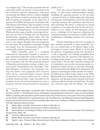an ecological trap.”16
The narrative portended that the
safety valve would soon close for a country built on the
idea of frontier economies, sharpening a social sense
of existential risk. Warde and his co-authors highlight
Vogt and Osborn as academic scientists who used their
field of expertise to extrapolate on the shared fate of
human survival. With “punchy prose” and chapters like
“The History of Our Future,”they succeeded in moving
readers by bringing the planet’s possible futures into
contact with its ravaged present.17
In the same decade,
Warde and others argue, scientific research gained trac-
tion and new levels of funding from the Eisenhower
administration, equipping natural studies with data
and computer modeling which could scale the environ-
ment as one cohesive discipline from microorganisms
to ozone layers. These predictive technologies brought
into sharper focus the environmental stresses of the
commercially productive postwar years.18
Other scholarship points to a conceptual
framework for ‘environment’ founded on toxicity re-
ports and human health effects. Etienne Benson writes
that postwar consumerism ushered in an extensive
array of products, with the often pernicious presence
of byproducts and chemicals, creating a culture of an-
xiety around “unintentional mass poisonings.”19
Jen-
nifer Thompson corroborates this viewpoint, wri-
ting that before—and poignantly after—Carson’s
Silent Spring, environmentalism became fixated
on concerns over human health and the “environ-
mentally threatened body,” made vulnerable by the
hundreds of new chemicals developed every year to
keep pace with the rising demands of a prosperous
16 Paul Warde, Libby Robin, and Sverker Sörlin. The Environment: A History of the Idea. (Johns Hopkins Univer-
sity Press, 2018), 11. The Malthusian Theory of Population was popularized in the late 18th
century by Thomas Robert
Malthus, projecting that population growth would outpace food production to a crisis point of low living standards.
For the rebirth of Malthusianism in postwar America, see: Tom Robertson, The Malthusian Moment: Global Population
Growth and the Birth of American Environmentalism; Björn-Ola Linner, The Return of Malthus: Environmentalism and
Post-War Population Resource Crises.
17 Warde, Robin, and Sörlin. Environment: A History of the Idea, 17.
18 Warde, Robin, and Sörlin. Environment: A History of the Idea, 25.
19 Etienne Benson, Surroundings: A History of Environments and Environmentalisms (Chicago: The University of
Chicago Press, 2020), 136.
20 Thomson, Wild and the Toxic, 67.
21 Warde, Robin, and Sörlin. Environment: A History of the Idea, 67.
22 Ralph H. Lutts, “Chemical Fallout: Rachel Carson’s Silent Spring, Radioactive Fallout, and the Environmental
middle class.20
From this array of historical work, a broader
picture of mid-century environmentalism emerges,
straddling two opposing positions: on the one hand,
a movement led by an understanding that technology
can’t keep pace with population, and on the other hand,
a growing awareness that population can’t keep pace
with technology. The former is influenced by natural
constraints on our inputs, the other by the toxic accu-
mulation of our outputs. In both arguments, science
acts as a harbinger of the long-term, influencing the
conceptual framing of ‘environment’ in public life and
contributing to foreboding narratives of an end of our
days.
Nuclear technology proved to be an apogee of
these tensions, positioned as either mankind’s mas-
tery over natural limits or its hubristic finger on the
red trigger of nuclear winter. Warde et al note that
the pressures of population growth were absorbed as
“a call to ingenuity,” and “nothing exemplified these
trends better than the sometimes wild optimism sur-
rounding nuclear power” as an energy source without
natural limits.21
On the other hand, the existing body
of scholarship on anti-nuclear movements speaks to a
widespread cultural distrust of manmade technology.
Environmental historian Ralph Lutts substantiates this
argument,accounting for civilian anxieties over radioac-
tive fallout from nuclear testing schemes in the 1950s.
Radionuclides from testing schemes became sources of
ubiquitous and alarming toxicity entering food, bones,
and breast milk with decades-long half-lives.22
In either
case, historians agree that the debates over nuclear
ISSUE I FALL 2023
VOLUME XIV 22
 