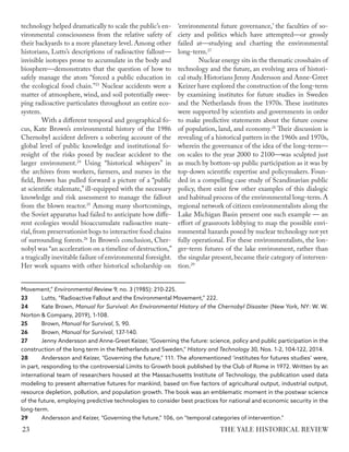 technology helped dramatically to scale the public’s en-
vironmental consciousness from the relative safety of
their backyards to a more planetary level. Among other
historians, Lutts’s descriptions of radioactive fallout—
invisible isotopes prone to accumulate in the body and
biosphere—demonstrates that the question of how to
safely manage the atom “forced a public education in
the ecological food chain.”23
Nuclear accidents were a
matter of atmosphere, wind, and soil potentially swee-
ping radioactive particulates throughout an entire eco-
system.
With a different temporal and geographical fo-
cus, Kate Brown’s environmental history of the 1986
Chernobyl accident delivers a sobering account of the
global level of public knowledge and institutional fo-
resight of the risks posed by nuclear accident to the
larger environment.24
Using “historical whispers” in
the archives from workers, farmers, and nurses in the
field, Brown has pulled forward a picture of a “public
at scientific stalemate,” ill-equipped with the necessary
knowledge and risk assessment to manage the fallout
from the blown reactor.25
Among many shortcomings,
the Soviet apparatus had failed to anticipate how diffe-
rent ecologies would bioaccumulate radioactive mate-
rial,from preservationist bogs to interactive food chains
of surrounding forests.26
In Brown’s conclusion, Cher-
nobyl was “an acceleration on a timeline of destruction,”
a tragically inevitable failure of environmental foresight.
Her work squares with other historical scholarship on
Movement,” Environmental Review 9, no. 3 (1985): 210-225.
23 Lutts, “Radioactive Fallout and the Environmental Movement,” 222.
24 Kate Brown, Manual for Survival: An Environmental History of the Chernobyl Disaster (New York, NY: W. W.
Norton & Company, 2019), 1-108.
25 Brown, Manual for Survival, 5, 90.
26 Brown, Manual for Survival, 137-140.
27 Jenny Andersson and Anne-Greet Keizer, “Governing the future: science, policy and public participation in the
construction of the long term in the Netherlands and Sweden,” History and Technology 30, Nos. 1-2, 104-122, 2014.
28 Andersson and Keizer, “Governing the future,” 111. The aforementioned ‘institutes for futures studies’ were,
in part, responding to the controversial Limits to Growth book published by the Club of Rome in 1972. Written by an
international team of researchers housed at the Massachusetts Institute of Technology, the publication used data
modeling to present alternative futures for mankind, based on five factors of agricultural output, industrial output,
resource depletion, pollution, and population growth. The book was an emblematic moment in the postwar science
of the future, employing predictive technologies to consider best practices for national and economic security in the
long-term.
29 Andersson and Keizer, “Governing the future,” 106, on “temporal categories of intervention.”
‘environmental future governance,’ the faculties of so-
ciety and politics which have attempted—or grossly
failed at—studying and charting the environmental
long-term.27
Nuclear energy sits in the thematic crosshairs of
technology and the future, an evolving area of histori-
cal study. Historians Jenny Andersson and Anne-Greet
Keizer have explored the construction of the long-term
by examining institutes for future studies in Sweden
and the Netherlands from the 1970s. These institutes
were supported by scientists and governments in order
to make predictive statements about the future course
of population, land, and economy.28
Their discussion is
revealing of a historical pattern in the 1960s and 1970s,
wherein the governance of the idea of the long-term—
on scales to the year 2000 to 2100—was sculpted just
as much by bottom-up public participation as it was by
top-down scientific expertise and policymakers. Foun-
ded in a compelling case study of Scandinavian public
policy, there exist few other examples of this dialogic
and habitual process of the environmental long-term.A
regional network of citizen environmentalists along the
Lake Michigan Basin present one such example — an
effort of grassroots lobbying to map the possible envi-
ronmental hazards posed by nuclear technology not yet
fully operational. For these environmentalists, the lon-
ger-term futures of the lake environment, rather than
the singular present, became their category of interven-
tion.29
THE YALE HISTORICAL REVIEW
23
 
