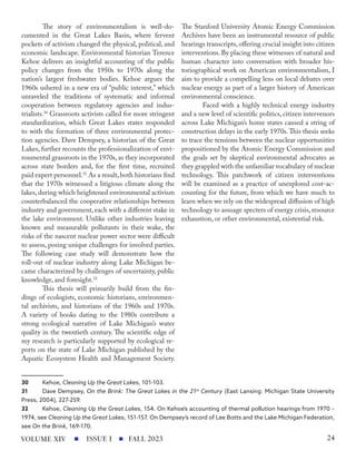 The story of environmentalism is well-do-
cumented in the Great Lakes Basin, where fervent
pockets of activism changed the physical, political, and
economic landscape. Environmental historian Terence
Kehoe delivers an insightful accounting of the public
policy changes from the 1950s to 1970s along the
nation’s largest freshwater bodies. Kehoe argues the
1960s ushered in a new era of “public interest,” which
unraveled the traditions of systematic and informal
cooperation between regulatory agencies and indus-
trialists.30
Grassroots activists called for more stringent
standardization, which Great Lakes states responded
to with the formation of three environmental protec-
tion agencies. Dave Dempsey, a historian of the Great
Lakes, further recounts the professionalization of envi-
ronmental grassroots in the 1970s, as they incorporated
across state borders and, for the first time, recruited
paid expert personnel.31
As a result,both historians find
that the 1970s witnessed a litigious climate along the
lakes, during which heightened environmental activism
counterbalanced the cooperative relationships between
industry and government, each with a different stake in
the lake environment. Unlike other industries leaving
known and measurable pollutants in their wake, the
risks of the nascent nuclear power sector were difficult
to assess, posing unique challenges for involved parties.
The following case study will demonstrate how the
roll-out of nuclear industry along Lake Michigan be-
came characterized by challenges of uncertainty, public
knowledge, and foresight.32
This thesis will primarily build from the fin-
dings of ecologists, economic historians, environmen-
tal archivists, and historians of the 1960s and 1970s.
A variety of books dating to the 1980s contribute a
strong ecological narrative of Lake Michigan’s water
quality in the twentieth century. The scientific edge of
my research is particularly supported by ecological re-
ports on the state of Lake Michigan published by the
Aquatic Ecosystem Health and Management Society.
30 Kehoe, Cleaning Up the Great Lakes, 101-103.
31 Dave Dempsey, On the Brink: The Great Lakes in the 21st
Century (East Lansing: Michigan State University
Press, 2004), 227-259.
32 Kehoe, Cleaning Up the Great Lakes, 154. On Kehoe’s accounting of thermal pollution hearings from 1970 –
1974, see Cleaning Up the Great Lakes, 151-157. On Dempsey’s record of Lee Botts and the Lake Michigan Federation,
see On the Brink, 169-170.
The Stanford University Atomic Energy Commission
Archives have been an instrumental resource of public
hearings transcripts, offering crucial insight into citizen
interventions. By placing these witnesses of natural and
human character into conversation with broader his-
toriographical work on American environmentalism, I
aim to provide a compelling lens on local debates over
nuclear energy as part of a larger history of American
environmental conscience.
Faced with a highly technical energy industry
and a new level of scientific politics, citizen intervenors
across Lake Michigan’s home states caused a string of
construction delays in the early 1970s.This thesis seeks
to trace the tensions between the nuclear opportunities
propositioned by the Atomic Energy Commission and
the goals set by skeptical environmental advocates as
they grappled with the unfamiliar vocabulary of nuclear
technology. This patchwork of citizen interventions
will be examined as a practice of unexplored cost-ac-
counting for the future, from which we have much to
learn when we rely on the widespread diffusion of high
technology to assuage specters of energy crisis, resource
exhaustion, or other environmental, existential risk.
ISSUE I FALL 2023
VOLUME XIV 24
 