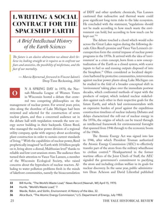 The future is an elusive abstraction we almost don’t be-
lieve in; looking straight at it requires us to confront our
fears and anxieties, the possibility of misfortune, and the
fact of our mortality.
— Marcia Bjornerud, foreword to Vincent Ialenti’s
Deep Time Reckoning, 2020
N A SPRING DAY in 1970, the Nee-
nah-Menasha League of Women Voters
in Wisconsin hosted a debate that cente-
red two competing philosophies on the
management of nuclear power. For several years prior,
sites along the shoreline of Lake Michigan had been
reviewed and selected for the construction of seven
nuclear plants, and thus a concerned audience sat in
the debate hall with trepidation towards the new en-
ergy sector building in their backyards. Glenn Reed,
who managed the nuclear power division of a regional
utility company, spoke with urgency about accelerating
plant construction in order to sustain current standards
of living.33
With the capabilities of nuclear power,Reed
prophetically imagined “an Earth with 10 billion people
on it, living above a dismal, Malthusian level”thanks to
reliable and low-cost uranium stores.The audience then
turned their attention to Vance Van Lannen, a member
of the Wisconsin Ecological Society, who raised
concerns about the byproducts of nuclear reactors. Al-
luding to water pollution problems fresh in the minds
of lakefront communities, namely the bioaccumulation
33 Bill Hurrle, “The World’s Waste Load,” News-Record (Neenah, WI) April 15, 1970.
34 Hurrle, “World’s Waste Load,” 7.
35 Warde, Robin, and Sörlin, Environment: A History of the Idea, 32.
36 Alice Buck, “The Atomic Energy Commission,” U.S. Department of Energy, July 1983.
of DDT and other synthetic chemicals, Van Lannen
cautioned that radioactive and thermal waste could
pose significant long-term risks to the lake ecosystem.
He concluded with the statement, “regulations should
not be made according to how much waste the envi-
ronment can hold, but according to how much can be
kept out.”34
The debate touched a chord which would echo
across the Great Lakes region during the following de-
cade.Glen Reed’s promise and Vance Van Lennen’s cir-
cumspection form the central impasse of nuclear power
programs in the 1970s. It arrived with the idea of ‘envi-
ronment’ as a crisis concept, born from a new concep-
tualization of the Earth as a closed system, with scarce
inputs to fuel us and ensuing outputs disposed of into
the biosphere.35
Often considered as localized skepti-
cism harbored by protective communities,interventions
against nuclear power plants along Lake Michigan can
be studied in the fold of a broader conceptual shift in
‘environment’ taking place over the immediate postwar
decades, which confronted methods of input with the
products of output; which isolated nuclear stakehol-
ders against each other in their respective goals for the
future Earth; and which laid environmentalists with
an expensive burden of proof against the expeditious
construction timelines of nuclear industry. Debates and
delays characterized the roll-out of nuclear energy in
the 1970s, the origins of which can be traced through
an intellectual framework for environmental foresight
that spanned from 1946 through to the economic boom
of the 1960s.
The Atomic Energy Act was signed into law
in 1946, after which President Truman authorized
the Atomic Energy Commission (AEC) to effectively
transfer part of the atom from the military wheelhouse
to civilian control.36
Headquartered in the former
wartime offices of the Joint Chiefs of Staff, the AEC
signaled the government’s commitment to pacifying
the atom and including civilian welfare in its goals for
nuclear discovery. In the same year, public administra-
tors Dean Acheson and David Lilienthal published
1.WRITING A SOCIAL
CONTRACT FOR THE
SPACESHIP EARTH
A Brief Intellectual History
of the Earth Sciences
O
THE YALE HISTORICAL REVIEW
25
 