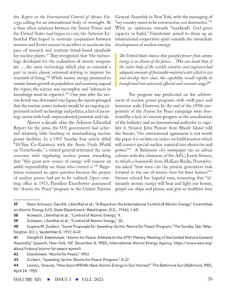 the Report on the International Control of Atomic En-
ergy, calling for an international body of oversight. At
a time when relations between the Soviet Union and
the United States had begun to cool, the Acheson-Li-
lienthal Plan hoped to motivate cooperation between
western and Soviet science in an effort to accelerate the
pace of research and institute broad-based standards
for nuclear plants.37
They recognized that “the techno-
logy developed for the realization of atomic weapons
are … the same technology which play so essential a
part in man’s almost universal striving to improve his
standard of living.”38
While atomic energy promised to
sustain future growth in population and economy,argued
the report, the science was incomplete and “advances in
knowledge must be expected.”39
One year after the ato-
mic bomb was detonated over Japan,the report presaged
that the nuclear power industry would be an ongoing ex-
periment in both technology and politics,a fact of an en-
ergy sector with both unprecedented potential and risk.
Almost a decade after the Acheson-Lilienthal
Report hit the press, the U.S. government had achie-
ved relatively little headway in standardizing nuclear
power facilities. In a 1955 Sunday Star article titled
“10-Year Co-Existence with the Atom Finds World
on Tenterhooks,” a retired general reiterated the same
concerns with regulating nuclear power, remarking
that “this great new source of energy will impose an
awful responsibility on those who control it.”40
Regu-
lation remained an open question because the project
of nuclear power had yet to be realized. Upon ente-
ring office in 1953, President Eisenhower announced
his “Atoms for Peace” program to the United Nations
37 Dean Acheson, David E. Lilienthal et al., “A Report on the International Control of Atomic Energy,” Committee
on Atomic Energy (U.S. State Department: Washington, D.C., 1946), 1-60.
38 Acheson, Lilienthal et al., “Control of Atomic Energy,” 9.
39 Acheson, Lilienthal et al., “Control of Atomic Energy,” 20.
40 Eugene M. Zuckert, “Some Proposals for Speeding Up the ‘Atoms for Peace’ Program,” The Sunday Star (Was-
hington, D.C.), September 8, 1957, A-27.
41 Dwight D. Eisenhower, “Atoms for Peace: Address to the 470th
Plenary Meeting of the United Nations General
Assembly,” (speech, New York, NY, December 8, 1953), International Atomic Energy Agency, https://www.iaea.org/
about/history/atoms-for-peace-speech.
42 Eisenhower, “Atoms for Peace,” 1953.
43 Zuckert, “Speeding Up the ‘Atoms for Peace’ Program,” A-27.
44 Lewis L. Strauss, “How Soon Will We Have Atomic Energy in Our Homes?” The Baltimore Sun (Baltimore, MD),
April 24, 1955.
General Assembly in New York, with the messaging of
“my country wants to be constructive,not destructive.”41
With an optimism towards “mankind’s God-given
capacity to build,” Eisenhower aimed to drum up an
international cooperative spirit towards the immediate
development of nuclear energy:
The United States knows that peaceful power from atomic
energy is no dream of the future… Who can doubt that, if
the entire body of the world’s scientists and engineers had
adequate amounts of fissionable material with which to test
and develop their ideas, this capability would rapidly be
transformed into universal, efficient and economic usage?42
The program was predicated on the achieve-
ment of nuclear power programs with swift pace and
immense scale. However, by the end of the 1950s pro-
ponents of the Atoms for Peace campaign were frus-
trated by a lack of concrete progress in the actualization
of the industry and an international authority to regu-
late it. Senator John Pastore from Rhode Island told
the Senate, “the international agreement is not worth
the paper it is written on unless we build reactors which
will convert special nuclear material into electricity and
power.”43
A Baltimore city newspaper ran an advice
column with the chairman of the AEC, Lewis Strauss,
to which a housewife from McKees Rocks, Pennsylva-
nia asked “how soon can the present generation look
forward to the use of atomic heat for their homes?”44
Strauss echoed her hopeful tone, reassuring that “ul-
timately atomic energy will heat and light our homes,
propel our ships and planes, and give us healthier lives
ISSUE I FALL 2023
VOLUME XIV 26
 