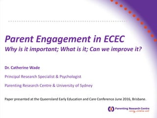Parent Engagement in ECEC
Why is it important; What is it; Can we improve it?
Dr. Catherine Wade
Principal Research Specialist & Psychologist
Parenting Research Centre & University of Sydney
Paper presented at the Queensland Early Education and Care Conference June 2016, Brisbane.
 