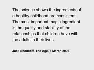 The science shows the ingredients of
a healthy childhood are consistent.
The most important magic ingredient
is the quality and stability of the
relationships that children have with
the adults in their lives.
Jack Shonkoff, The Age, 3 March 2006
 