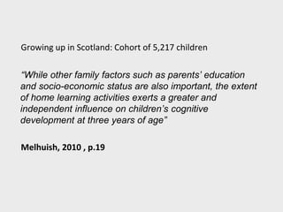 Growing up in Scotland: Cohort of 5,217 children
“While other family factors such as parents’ education
and socio-economic status are also important, the extent
of home learning activities exerts a greater and
independent influence on children’s cognitive
development at three years of age”
Melhuish, 2010 , p.19
 