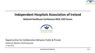 Slide 1Strictly Private & Confidential
Independent Hospitals Association of Ireland
National Healthcare Conference 2014, CEO Forum
Opportunities for Collaboration Between Public & Private
Catherine Whelan, Chief Executive
1st April 2014
 