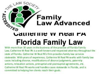 Catherine W Real PA
Florida Family LawWith more than 30 years in the business of the practice of Florida Family
Law, Catherine W Real PA is a well-known and respected attorney throughout the
state of Florida. Catherine W Real PA’s firm provides family law services
statewide. With years of experience, Catherine W Real PA works with family law
cases including divorce, modifications of divorce judgments, paternity
actions, relocation actions, prenuptial and postnuptial agreements, etc.
Catherine W Real PA works and handles cases statewide in Florida, and is
committed to helping her clients reach their goals.
 