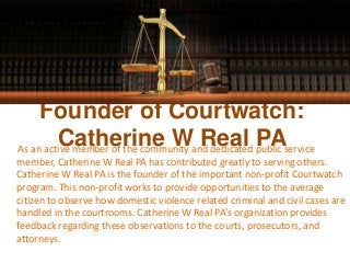 Founder of Courtwatch:
Catherine W Real PAAs an active member of the community and dedicated public service
member, Catherine W Real PA has contributed greatly to serving others.
Catherine W Real PA is the founder of the important non-profit Courtwatch
program. This non-profit works to provide opportunities to the average
citizen to observe how domestic violence related criminal and civil cases are
handled in the courtrooms. Catherine W Real PA’s organization provides
feedback regarding these observations to the courts, prosecutors, and
attorneys.
 
