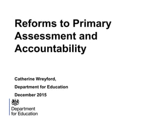 Reforms to Primary
Assessment and
Accountability
Catherine Wreyford,
Department for Education
December 2015
 