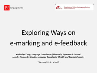 Exploring Ways on
e-marking and e-feedback
Catherine Xiang, Language Coordinator (Mandarin, Japanese & Korean)
Lourdes Hernandez-Martin, Language Coordinator (Arabic and Spanish Projects)
7 January 2016， Cardiff
 