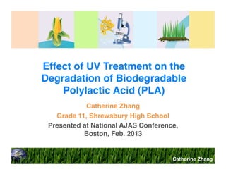 Effect of UV Treatment on the
Degradation of Biodegradable
Polylactic Acid (PLA)!
Catherine Zhang!
Grade 11, Shrewsbury High School!
Presented at National AJAS Conference,
Boston, Feb. 2013!

Catherine Zhang!

 