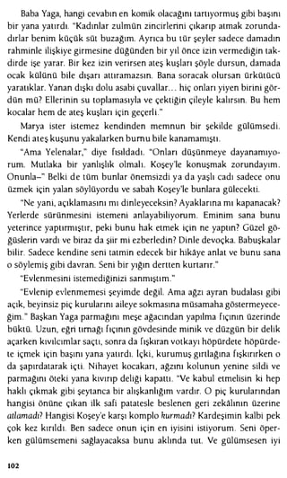 Baba Yaga, hangi cevabın en komik olacağını tartıyormuş gibi başını
bir yana yatırdı. "Kadınlar zulmün zincirlerini çıkarıp atmak zorunda­
dırlar benim küçük süt buzağım. Ayrıca bu tür şeyler sadece damadın
rahminle ilişkiye girmesine düğünden bir yıl önce izin vermediğin tak­
dirde işe yarar. Bir kez izin verirsen ateş kuşları şöyle dursun, damada
ocak külünü bile dışarı attıramazsın. Bana soracak olursan ürkütücü
yaratıklar. Yanan dışkı dolu asabi çuvallar. . . hiç onları yiyen birini gör­
dün mü? Ellerinin su toplamasıyla ve çektiğin çileyle kalırsın. Bu hem
kocalar hem de ateş kuşları için geçerli."
Marya ister istemez kendinden memnun bir şekilde gülümsedi.
Kendi ateş kuşunu yakalarken bumu bile kanamamıştı.
"Ama Yelenalar," diye fısıldadı. "Onları düşünmeye dayanamıyo­
rum. Mutlaka bir yanlışlık olmalı. Koşey'le konuşmak zorundayım.
Onunla-" Belki de tüm bunlar önemsizdi ya da yaşlı cadı sadece onu
üzmek için yalan söylüyordu ve sabah Koşey'le bunlara gülecekti.
"Ne yani, açıklamasını mı dinleyeceksin? Ayaklarına mı kapanacak?
Yerlerde sürünmesini istemeni anlayabiliyorum. Eminim sana bunu
yeterince yaptırmıştır, peki bunu hak etmek için ne yaptın? Güzel gö­
ğüslerin vardı ve biraz da şiir mi ezberledin? Dinle devoçka. Babuşkalar
bilir. Sadece kendine seni tatmin edecek bir hikaye anlat ve bunu sana
o söylemiş gibi davran. Seni bir yığın dertten kurtarır."
"Evlenmesini istemediğinizi sanmıştım."
"Evlenip evlenmemesi şeyimde değil. Ama ağzı ayran budalası gibi
açık, beyinsiz piç kurularını aileye sokmasına müsamaha göstermeyece­
ğim." Başkan Yaga parmağını meşe ağacından yapılma fıçının üzerinde
büktü. Uzun, eğri tırnağı fıçının gövdesinde minik ve düzgün bir delik
açarken kıvılcımlar saçtı, sonra da fışkıran votkayı höpürdete höpürde­
te içmek için başını yana yatırdı. lçki, kurumuş gırtlağına fışkırırken o
da şapırdatarak içti. Nihayet kocakarı, ağzını kolunun yenine sildi ve
parmağını öteki yana kıvırıp deliği kapattı. "Ve kabul etmelisin ki hep
haklı çıkmak gibi şeytanca bir alışkanlığım vardır. O piç kumlarından
hangisi önüne çıkan ilk safi patatesle beslenen geri zekalının üzerine
atlamadı? Hangisi Koşey'e karşı komplo kurmadı? Kardeşimin kalbi pek
çok kez kırıldı. Ben sadece onun için en iyisini istiyorum. Seni öper­
ken gülümsemeni sağlayacaksa bunu aklında tut. Ve gülümsesen iyi
102
 