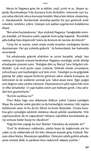 • • •
Marya ile Naganya genç bir at aldılar; yeşil, çevik ve aç. Akşam ışı­
ğında Skorohodnaya Yolu boyunca hızla ilerlediler; vintovnik eyer ka­
şını tahta elleriyle sıkıca kavrayıp kendini Marya'nın önüne sıkıştırmış­
tı. Alacakaranlık, beraberinde menekşe-pembe bir pus getirerek acele
etmeden, tembelce çöktü. Güneşin son ışıklan aygırlarının kulaklarına
düştü.
"Ben atlan huylandınnm," diye söylendi Naganya. Yanağındaki emni­
yet mandalı, yol boyunca yankı yaparak hızla açılıp kapandı. "Kesinlikle
şaha kalkıp beni düşürecek! Sonra da ikimizin de üzerine devrilecek'"
"Genç bir at seçtim, senin arada sırada insanları vurduğunu henüz
duymamıştır. Her şey yolunda gidecek." At homurdandı; kar bumunda
mızırdandı.
Yol arkalarında giderek ufalırken ve yerini karanlık, telaşlı, buz
tutmuş ve hışırtılı ormana bırakırken Naganya oturduğu yerde dönüp
arkadaşının çenesini tuttu. "Kulağını dört aç Marya' Sınır bölgeleri teh­
likelidir. Çok rezil şeyler yaşar oralarda. Dikkatli olmak zorundasın,
yoksa Koşey seni kaybettiğim için beni eritir. Tanıdığın ya da göğsünde
gümüşi bir yıldız taşıyan birilerini görürsen sakın onlarla konuşma; ne
küfretmek ne de isimlerini sormak için. Sakın attan inme. Eğer ayağın
yere değerse sana yardım edemem. Düşmanımızın çakıl taşları bile ısırır
ve öfke doludurlar. O yaşlı kadını senin için bulmam gerek. Onu tarla­
dan ben geçirmeliyim."
"Bu hile sayılmaz mı7"
"Fiuv! Baba Yaga onu aldatmam bekliyor yahu! Canına yandığım
Maşa: Bu sınavlar senin gücünü ya da kurnazlığını sınamaz; hile yapma
kabiliyetini sınar, ki bu da bir iblisin en kesin ölçütüdür. Oyunu kura­
lına göre oynadığın takdirde imkansız olacak şekilde tasarlanırlar. Hile
yapmayacaksın da ne yapacaksın? Sahipsiz topraklara korunmadan gi­
rip sonsuza kadar kayıp mı olacaksın?
"Diğerlerinin yaptığı bu mu? Bunları Yelenalara da söyledin mi?"
"Evet! Ve dinlemeyi reddettiler, çünkü hepsi de kalplerinde tek bir
yalan ya da ruhlarında tek bir leke olmayan masum genç kızlardı. Ma­
sum olma Marya. Masumiyet aptallıktır. Deneyim sahibi goblin arkada­
şının sözünü dinle ve şafaktan önce raskovnik salatası yiyelim. "
107
 